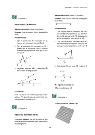 125
Geometria I – Atividades de laboratório
ATIVIDADE 1
BISSETRIZ DE UM ÂNGULO
Material necessário: régua e compasso
Objetivo: obter a bissetriz de um ângulo AÔB
dado.
Procedimentos:
1. Com a ponta-seca do compasso em O,
traça-se um arco determinando M e N.
2. Com a ponta-seca do compasso em M e
depois em N, traçam-se, com a mesma
abertura do compasso, os arcos que se cor-
tam em D.
3. Traça-se a semi-reta
→
OD . A semi-reta
→
OD
é a bissetriz do ângulo AÔB.
Exercitando:
Com a ajuda de um transferidor, trace um ân-
gulo de 70º. Usando esse procedimento, cal-
cule a bissetriz desse ângulo.
ATIVIDADE 2
MEDIATRIZ DE UM SEGMENTO
Chama-se mediatriz de um segmento a reta
traçada perpendicularmente pelo ponto médio
desse segmento.
Material necessário: régua e compasso
Objetivo: obter o ponto médio de um segmen-
to
→
AB dado.
Procedimentos:
1. Com a ponta-seca do compasso em A e a
abertura do compasso maior que a metade
da medida do segmento AB, traça-se dois
arcos: um abaixo e outro acima de
→
AB.
2. Com a ponta-seca do compasso em B e a
mesma abertura do compasso, traçamos dois
arcos que cortam os primeiros em C e em D.
3. Trace a reta
→
CD, que cruza
→
AB, no ponto M.
M é o ponto médio de
→
AB
→
CD é a mediatriz de
→
AB.
ATIVIDADE 3
ATIVIDADES COM GEOPLANO
 