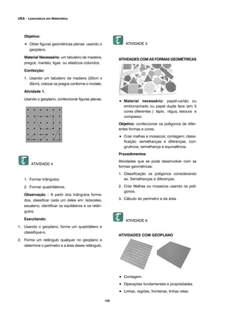 126
UEA – Licenciatura em Matemática
Objetivo:
• Obter figuras geométricas planas usando o
geoplano.
Material Necessário: um tabuleiro de madeira;
pregos; martelo; ligas ou elásticos coloridos.
Confecção:
1. Usando um tabuleiro de madeira (20cm x
20cm), colocar os pregos conforme o modelo.
Atividade 1.
Usando o geoplano, confeccionar figuras planas.
ATIVIDADE 4
1. Formar triângulos.
2. Formar quadriláteros;
Observação – A partir dos triângulos forma-
dos, classificar cada um deles em: Isósceles,
escaleno; identificar os eqüiláteros e os retân-
gulos.
Exercitando:
1. Usando o geoplano, forme um quadrilátero e
classifique-o.
2. Forme um retângulo qualquer no geoplano e
determine o perímetro e a área desse retângulo.
ATIVIDADE 5
ATIVIDADES COM AS FORMAS GEOMÉTRICAS
• Material necessário: papel-cartão ou
emborrachado ou papel dupla face (em 5
cores diferentes ) lápis, régua, tesoura e
compasso.
Objetivo: confeccionar os polígonos de difer-
entes formas e cores.
• Criar malhas e mosaicos; contagem; classi-
ficação: semelhanças e diferenças; con-
gruência, semelhança e equivalência.
Procedimentos:
Atividades que se pode desenvolver com as
formas geométricas:
1. Classificação os polígonos considerando
as: Semelhanças e diferenças.
2. Criar Malhas ou mosaicos usando os polí-
gonos.
3. Cálculo do perímetro e da área.
ATIVIDADE 6
ATIVIDADES COM GEOPLANO
• Contagem.
• Operações fundamentais e propriedades.
• Linhas, regiões, fronteiras, linhas retas.
 