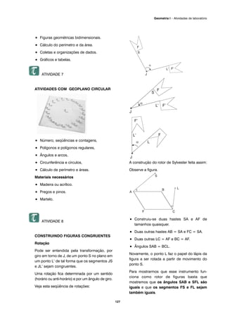 127
Geometria I – Atividades de laboratório
• Figuras geométricas bidimensionais.
• Cálculo do perímetro e da área.
• Coletas e organizações de dados.
• Gráficos e tabelas.
ATIVIDADE 7
ATIVIDADES COM GEOPLANO CIRCULAR
• Número, seqüências e contagens,
• Polígonos e polígonos regulares,
• Ângulos e arcos,
• Circunferência e círculos,
• Cálculo de perímetro e áreas.
Materiais necessários
• Madeira ou acrílico.
• Pregos e pinos.
• Martelo.
ATIVIDADE 8
CONSTRUINDO FIGURAS CONGRUENTES
Rotação
Pode ser entendida pela transformação, por
giro em torno de J, de um ponto S no plano em
um ponto L’ de tal forma que os segmentos JS
e JL’ sejam congruentes.
Uma rotação fica determinada por um sentido
(horário ou anti-horário) e por um ângulo de giro.
Veja esta seqüência de rotações:
A construção do rotor de Sylvester feita assim:
Observe a figura.
• Construiu-se duas hastes SA e AF de
tamanhos quaisquer.
• Duas outras hastes AB = SA e FC = SA.
• Duas outras LC = AF e BC = AF.
• Ângulos SAB = BCL.
Novamente, o ponto L faz o papel do lápis da
figura a ser rotada a partir de movimento do
ponto S.
Para mostrarmos que esse instrumento fun-
ciona como rotor de figuras basta que
mostremos que os ângulos SAB e SFL são
iguais e que os segmentos FS e FL sejam
também iguais.
 