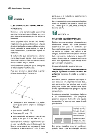 128
UEA – Licenciatura em Matemática
ATIVIDADE 9
CONSTRUINDO FIGURAS SEMELHANTES
PANTÓGRAFO
Definimos uma transformação geométrica
como sendo uma correspondência, um a um,
entre pontos de um mesmo plano ou de planos
diferentes.
Nosso propósito aqui é estudar uma transfor-
mação especial, que quando aplicada a figuras
do plano, pode alterar suas medidas, amplian-
do ou reduzindo a figura original, ou seja, é
uma transformação que relaciona figuras se-
melhantes.
O instrumento que apresentamos anterior-
mente, o pantógrafo (pantos = tudo + graphein
= escrever) corresponde a esta transformação:
amplia ou reduz a figura original.
Vamos entender agora por que o pantógrafo
de fato realiza tal transformação.
Para isso, precisamos deixar claro os princí-
pios de construção do instrumento:
Observe a figura.
• Constroem-se duas hastes AL e CS, obser-
vando que o fator de ampliação é dado por
AL / AB.
• Uma terceira haste FA = AL.
• Outra haste BS = AL - CS.
• Marca-se em FA um ponto C, e em AL um
ponto B, tais que: AC = BS e AB = CS.
Observe que os pontos L e S percorrem a figu-
ra a ser reproduzida, assumindo os papéis de
lápis ou ponta-seca de um compasso. A figura
é ampliada se escolhermos o ponto S como
ponta-seca e é reduzida se escolhermos L
como ponta-seca.
Para que esse instrumento realmente funcione
como um ‘ampliador’ de figuras, é preciso que
AL / AB seja igual a FL / FS, isto é, S deve per-
tencer à reta FL.
ATIVIDADE 10
POLÍGONOS EQÜIDECOMPONÍVEIS
Existem teoremas simples e interessantes em
Matemática, através dos quais podemos
desenvolver boa parte de conteúdos que
fazem parte dos programas de nossas escolas.
Se temos um objetivo bem definido a ser
atingido, no caso a demonstração de um resul-
tado interessante, certamente o desenvolvi-
mento de conceitos e propriedades torna-se
muito mais significativo, e com isto os alunos
aprendem com entusiasmo.
Um exemplo disto é o seguinte teorema:
“Se dois polígonos tem a mesma área então
sempre é possível decompor um deles em
polígonos menores de modo a compor o
outro.”
Em outras palavras, podemos decompor os
dois polígonos em polígonos menores, dois à
dois congruentes. Isto significa que os dois
polígonos podem ser decompostos igual-
mente, e por isto são ditos “polígonos equide-
componíveis”.
Em algumas situações, dependendo da forma
e do dimensionamento dos polígonos,
podemos descobrir facilmente uma equide-
composição.Por exemplo, nos pares de polí-
gonos abaixo
Em outras situações, uma tal equidecom-
posição não é obvia. Por exemplo, nas situ-
Quadrado e retân-
gulo tais que um
dos lados do retân-
gulo é o dobro do
lado do quadrado.
Paralelogramo e re-
tângulo com mes-
mas bases e alturas
 