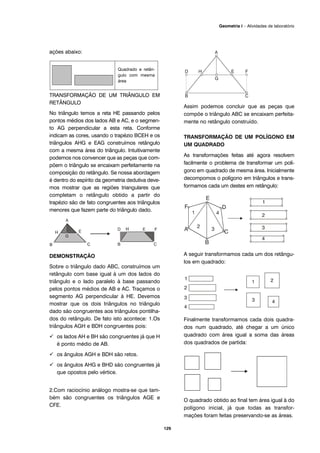 129
Geometria I – Atividades de laboratório
ações abaixo:
TRANSFORMAÇÃO DE UM TRIÂNGULO EM
RETÂNGULO
No triângulo temos a reta HE passando pelos
pontos médios dos lados AB e AC, e o segmen-
to AG perpendicular a esta reta. Conforme
indicam as cores, usando o trapézio BCEH e os
triângulos AHG e EAG construímos retângulo
com a mesma área do triângulo. Intuitivamente
podemos nos convencer que as peças que com-
põem o triângulo se encaixam perfeitamente na
composição do retângulo. Se nossa abordagem
é dentro do espírito da geometria dedutiva deve-
mos mostrar que as regiões triangulares que
completam o retângulo obtido a partir do
trapézio são de fato congruentes aos triângulos
menores que fazem parte do triângulo dado.
DEMONSTRAÇÃO
Sobre o triângulo dado ABC, construímos um
retângulo com base igual à um dos lados do
triângulo e o lado paralelo à base passando
pelos pontos médios de AB e AC. Traçamos o
segmento AG perpendicular à HE. Devemos
mostrar que os dois triângulos no triângulo
dado são congruentes aos triângulos pontilha-
dos do retângulo. De fato isto acontece: 1.Os
triângulos AGH e BDH congruentes pois:
os lados AH e BH são congruentes já que H
é ponto médio de AB.
os ângulos AGH e BDH são retos.
os ângulos AHG e BHD são congruentes já
que opostos pelo vértice.
2.Com raciocínio análogo mostra-se que tam-
bém são congruentes os triângulos AGE e
CFE.
Assim podemos concluir que as peças que
compõe o triângulo ABC se encaixam perfeita-
mente no retângulo construído.
TRANSFORMAÇÃO DE UM POLÍGONO EM
UM QUADRADO
As transformações feitas até agora resolvem
facilmente o problema de transformar um polí-
gono em quadrado de mesma área. Inicialmente
decompomos o polígono em triângulos e trans-
formamos cada um destes em retângulo:
A seguir transformamos cada um dos retângu-
los em quadrado:
Finalmente transformamos cada dois quadra-
dos num quadrado, até chegar a um único
quadrado com área igual a soma das áreas
dos quadrados de partida:
O quadrado obtido ao final tem área igual à do
polígono inicial, já que todas as transfor-
mações foram feitas preservando-se as áreas.
Quadrado e retân-
gulo com mesma
área
 