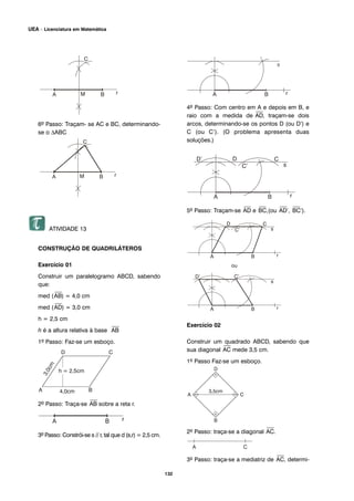 132
UEA – Licenciatura em Matemática
6º Passo: Traçam- se AC e BC, determinando-
se o ΔABC
ATIVIDADE 13
CONSTRUÇÃO DE QUADRILÁTEROS
Exercício 01
Construir um paralelogramo ABCD, sabendo
que:
med (
⎯
AB) = 4,0 cm
med (
⎯
AD) = 3,0 cm
h = 2,5 cm
h é a altura relativa à base
⎯
AB
1º Passo: Faz-se um esboço.
2º Passo: Traça-se
⎯
AB sobre a reta r.
3º Passo: Constrói-se s // r, tal que d (s,r) = 2,5 cm.
4º Passo: Com centro em A e depois em B, e
raio com a medida de
⎯
AD, traçam-se dois
arcos, determinando-se os pontos D (ou D’) e
C (ou C’). (O problema apresenta duas
soluções.)
5º Passo: Traçam-se
⎯
AD e
⎯
BC,(ou
⎯
AD’,
⎯
BC’).
Exercício 02
Construir um quadrado ABCD, sabendo que
sua diagonal
⎯
AC mede 3,5 cm.
1º Passo Faz-se um esboço.
2º Passo: traça-se a diagonal
⎯
AC.
3º Passo: traça-se a mediatriz de
⎯
AC, determi-
 