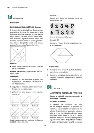 134
UEA – Licenciatura em Matemática
ATIVIDADE 14
Exercício 01
QUEBRA-CABEÇA GOMÉTRICO: Tangram
O Tangram é originário da China. Supõe-se que
a parte inicial do nome, Tan, esteja relacionada
à dinastia Tang, que governou a China por um
longo período e a parte final do nome, gram,
vem do latim e significa ordenar, dispor. Ela
tem sete peças em forma de figuras geométri-
cas planas. Compondo essas sete peças,
pode-se formar muitas figuras diferentes.
Objetivo:
• Obter figuras geométricas usando todas as
peças do tangram.
Material Necessário: Papel cartão, tesoura,
régua, lápis.
Confecção:
2. desenha-se, em uma folha de papel, um
quadrado de 12cm de lado e divide-se de 4
em 4 centímetros;
3. seguindo os modelos, obtém-se um que-
bra-cabeça com sete peças;
4. pintando as sete peças, e em seguida,
recorta-se.
Seqüência de modelo para confecção do Tangram
(BIGODE, 1994, p. 135-136).
Atividade 1.
Usando as 7 peças do pode-se montar os
números de 0 a 9.
Números formados com o Tangram
Exercício 02
Usando as 7 peças do tangram pode-se mon-
tar um hexágono.
Exercitando:
1) Usando as cinco peças (N, G, M, R, T) do tan-
gram, forme um quadrado.
2) Usando as sete peças do tangram, forme um
triângulo, retângulo, paralelogramo, trapézio,
Quadrado.
ATIVIDADE 15
LABORATÓRIO: TEOREMA DE PITÁGORAS
Usando o material concreto, demonstre o
Teorema de Pitágoras
Um pouco da historia:
O Teorema de Pitágoras diz que,
em um triângulo retângulo, o quadrado da
hipotenusa é igual à soma dos quadrados dos
catetos. Se construirmos quadrados sobre os
lados a, b e c do triângulo retângulo, esses
quadrados terão áreas a2, b2 e c2. Assim
podemos enunciar o Teorema de Pitágoras da
seguinte forma: a área do quadrado construí-
do sobre a hipotenusa é igual à soma das
 
