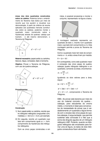 135
Geometria I – Atividades de laboratório
áreas dos dois quadrados construídos
sobre os catetos. Podemos tornar o entendi-
mento do Teorema mais lúdico por meio de
recorte que nos ajudem a visualizar sua
demonstração. A partir de critérios de recorte
aplicados aos quadrados menores (construí-
dos sobre os catetos), podemos montar o
quadrado maior (construído sobre a
hipotenusa) através de quebras- cabeça que
ilustram, e até mesmo demonstram, o
Teorema de Pitágoras!
Material necessário: papel-cartão ou cartolina,
tesoura, régua, compasso, lápis e borracha.
Objetivo: Provar o Teorema de Pitágoras,
com uso de quebra-cabeças.
Procedimentos:
Construção:
1) Num papel-cartão ou cartolina, recorte qua-
tro triângulos retângulos congruentes com,
medidas a = 4cm e b = 3 cm, por exemplo.
2) Em seguida, recorte um quadrado cujo
lado tem comprimento igual a c = 5cm,
comprimento da hipotenusa dos triângu-
los retângulos.
Com as cinco peças construídas e em
mãos, é possível encaixá-las e montar o
conjunto, representado na figura a baixo.
A montagem realizada representa um
quadrado de lado c, inscrito num quadrado
maior, cujo lado tem comprimento a+b. Esta
montagem permite a prova do Teorema de
Pitágoras.
Como o quadrado maior tem lado de compri-
mento a + b, então a área A tem por medida:
A = (a + b)2 .
Em contrapartida, como este quadrado maior
é composto das cinco peças do quebra-
cabeças (quatro triângulos retângulos e um
quadrado), somando as áreas, encontramos:
Igualando os dois valores para a área,
segue:
(a + b)2 =
a2 + 2ab + b2 = 2ab + c2
a2 + b2 = c2 , comprovando o Teorema de
Pitágoras.
OBS.: Ao provar este teorema por meio do
uso do material concreto do quebra -
cabeças, para estudantes do ensino
médio, o momento é ideal para convence -
los da necessidade de provar que é ver-
dadeiramente um quadrado a figura forma-
da com o encaixe das cinco peças do que-
bra-cabeças. A argumentação que permite
sustentar esta conclusão é o fato que a
soma dos ângulos agudos de um triângulo
retângulo é 90º. Portanto, quando os triân-
gulos retângulos são encaixados para for-
mar uma só figura, os lados de dois triân-
gulos consecutivos ficam alinhados.
 