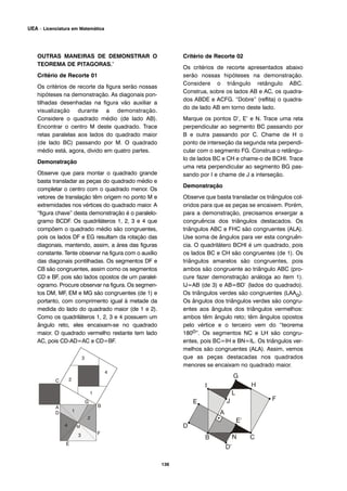 136
UEA – Licenciatura em Matemática
OUTRAS MANEIRAS DE DEMONSTRAR O
TEOREMA DE PITAGORAS.’
Critério de Recorte 01
Os critérios de recorte da figura serão nossas
hipóteses na demonstração. As diagonais pon-
tilhadas desenhadas na figura vão auxiliar a
visualização durante a demonstração.
Considere o quadrado médio (de lado AB).
Encontrar o centro M deste quadrado. Trace
retas paralelas aos lados do quadrado maior
(de lado BC) passando por M. O quadrado
médio está, agora, divido em quatro partes.
Demonstração
Observe que para montar o quadrado grande
basta transladar as peças do quadrado médio e
completar o centro com o quadrado menor. Os
vetores de translação têm origem no ponto M e
extremidades nos vértices do quadrado maior. A
“figura chave” desta demonstração é o paralelo-
gramo BCDF. Os quadriláteros 1, 2, 3 e 4 que
compõem o quadrado médio são congruentes,
pois os lados DF e EG resultam da rotação das
diagonais, mantendo, assim, a área das figuras
constante. Tente observar na figura com o auxílio
das diagonais pontilhadas. Os segmentos DF e
CB são congruentes, assim como os segmentos
CD e BF, pois são lados opostos de um paralel-
ogramo. Procure observar na figura. Os segmen-
tos DM, MF, EM e MG são congruentes (de 1) e
portanto, com comprimento igual à metade da
medida do lado do quadrado maior (de 1 e 2).
Como os quadriláteros 1, 2, 3 e 4 possuem um
ângulo reto, eles encaixam-se no quadrado
maior. O quadrado vermelho restante tem lado
AC, pois CD-AD=AC e CD=BF.
Critério de Recorte 02
Os critérios de recorte apresentados abaixo
serão nossas hipóteses na demonstração.
Considere o triângulo retângulo ABC.
Construa, sobre os lados AB e AC, os quadra-
dos ABDE e ACFG. “Dobre” (reflita) o quadra-
do de lado AB em torno deste lado.
Marque os pontos D’, E’ e N. Trace uma reta
perpendicular ao segmento BC passando por
B e outra passando por C. Chame de H o
ponto de interseção da segunda reta perpendi-
cular com o segmento FG. Construa o retângu-
lo de lados BC e CH e chame-o de BCHI. Trace
uma reta perpendicular ao segmento BG pas-
sando por I e chame de J a interseção.
Demonstração
Observe que basta transladar os triângulos col-
oridos para que as peças se encaixem. Porém,
para a demonstração, precisamos enxergar a
congruência dos triângulos destacados. Os
triângulos ABC e FHC são congruentes (ALA).
Use soma de ângulos para ver esta congruên-
cia. O quadrilátero BCHI é um quadrado, pois
os lados BC e CH são congruentes (de 1). Os
triângulos amarelos são congruentes, pois
ambos são congruente ao triângulo ABC (pro-
cure fazer demonstração análoga ao item 1).
IJ=AB (de 3) e AB=BD’ (lados do quadrado).
Os triângulos verdes são congruentes (LAAo).
Os ângulos dos triângulos verdes são congru-
entes aos ângulos dos triângulos vermelhos:
ambos têm ângulo reto; têm ângulos opostos
pelo vértice e o terceiro vem do “teorema
180o”. Os segmentos NC e LH são congru-
entes, pois BC=IH e BN=IL. Os triângulos ver-
melhos são congruentes (ALA). Assim, vemos
que as peças destacadas nos quadrados
menores se encaixam no quadrado maior.
 