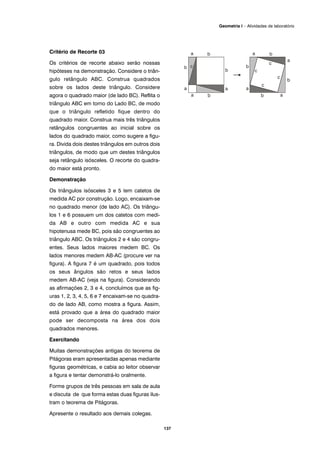 Critério de Recorte 03
Os critérios de recorte abaixo serão nossas
hipóteses na demonstração. Considere o triân-
gulo retângulo ABC. Construa quadrados
sobre os lados deste triângulo. Considere
agora o quadrado maior (de lado BC). Reflita o
triângulo ABC em torno do Lado BC, de modo
que o triângulo refletido fique dentro do
quadrado maior. Construa mais três triângulos
retângulos congruentes ao inicial sobre os
lados do quadrado maior, como sugere a figu-
ra. Divida dois destes triângulos em outros dois
triângulos, de modo que um destes triângulos
seja retângulo isósceles. O recorte do quadra-
do maior está pronto.
Demonstração
Os triângulos isósceles 3 e 5 tem catetos de
medida AC por construção. Logo, encaixam-se
no quadrado menor (de lado AC). Os triângu-
los 1 e 6 possuem um dos catetos com medi-
da AB e outro com medida AC e sua
hipotenusa mede BC, pois são congruentes ao
triângulo ABC. Os triângulos 2 e 4 são congru-
entes. Seus lados maiores medem BC. Os
lados menores medem AB-AC (procure ver na
figura). A figura 7 é um quadrado, pois todos
os seus ângulos são retos e seus lados
medem AB-AC (veja na figura). Considerando
as afirmações 2, 3 e 4, concluímos que as fig-
uras 1, 2, 3, 4, 5, 6 e 7 encaixam-se no quadra-
do de lado AB, como mostra a figura. Assim,
está provado que a área do quadrado maior
pode ser decomposta na área dos dois
quadrados menores.
Exercitando
Muitas demonstrações antigas do teorema de
Pitágoras eram apresentadas apenas mediante
figuras geométricas, e cabia ao leitor observar
a figura e tentar demonstrá-lo oralmente.
Forme grupos de três pessoas em sala de aula
e discuta de que forma estas duas figuras ilus-
tram o teorema de Pitágoras.
Apresente o resultado aos demais colegas.
137
Geometria I – Atividades de laboratório
 