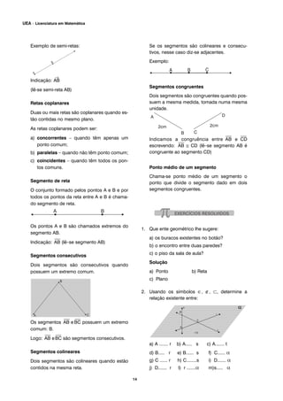 Exemplo de semi-retas:
Indicação:
→
AB
(lê-se semi-reta AB)
Retas coplanares
Duas ou mais retas são coplanares quando es-
tão contidas no mesmo plano.
As retas coplanares podem ser:
a) concorrentes – quando têm apenas um
ponto comum;
b) paralelas – quando não têm ponto comum;
c) coincidentes – quando têm todos os pon-
tos comuns.
Segmento de reta
O conjunto formado pelos pontos A e B e por
todos os pontos da reta entre A e B é chama-
do segmento de reta.
Os pontos A e B são chamados extremos do
segmento AB.
Indicação:
⎯
AB (lê–se segmento AB)
Segmentos consecutivos
Dois segmentos são consecutivos quando
possuem um extremo comum.
Os segmentos
⎯
AB e
⎯
BC possuem um extremo
comum: B.
Logo:
⎯
AB e
⎯
BC são segmentos consecutivos.
Segmentos colineares
Dois segmentos são colineares quando estão
contidos na mesma reta.
Se os segmentos são colineares e consecu-
tivos, nesse caso diz-se adjacentes.
Exemplo:
Segmentos congruentes
Dois segmentos são congruentes quando pos-
suem a mesma medida, tomada numa mesma
unidade.
Indicamos a congruência entre
⎯
AB e
⎯
CD
escrevendo:
⎯
AB ≅ CD (lê–se segmento AB é
congruente ao segmento CD)
Ponto médio de um segmento
Chama-se ponto médio de um segmento o
ponto que divide o segmento dado em dois
segmentos congruentes.
1. Que ente geométrico lhe sugere:
a) os buracos existentes no botão?
b) o encontro entre duas paredes?
c) o piso da sala de aula?
Solução
a) Ponto b) Reta
c) Plano
2. Usando os símbolos ∈, ∉, ⊂, determine a
relação existente entre:
a) A ....... r b) A..... s c) A....... t
d) B..... r e) B...... s f) C...... α
g) C ...... r h) C........s i) D....... α
j) D....... r I) r .......α m)s..... α
14
UEA – Licenciatura em Matemática
 