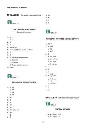 UNIDADE III – Elementos na circunferência
TEMA 16
CIRCUNFERÊNCIA E CÍRCULO
Exercícios Propostos
1. a) 11
b) 5
2. C
3. A
4. 8cm e 3cm
5. 12cm ou 18cm ou 24cm ou 30cm.
6. D
7. B
9. a) Tangente externamente
b) Secantes
c) Externas
d) Tangentes internamente
10. 76cm
TEMA 18
ÂNGULOS NA CIRCUNFERÊNCIA
1. a) 65o
b) 30o
c) 80o
d) 12o
2. 80o
3. C
4. B
5. 60o
6. 35o
7. 70o
, 50o
e 60o
8. 30o
9.
10. 30o
11. A
12. D
13. B
TEMA 20
POLÍGONOS INSCRITOS E CIRCUNSCRITOS
1. 18
2. a) 6
b) 12
c) 4
3. D
4. a) r = 3 cm
b) l = 6 cm
c) r = 3 cm
d) R = 6 cm
5. C
6. E
7. D
8. a) cm
b) cm
c) cm
9.
11. D
UNIDADE IV – Relações métricas no triângulo
TEMA 21
TEOREMA DE TALES
1. a) x = 28 e y = 36
b) x = 12 e y = 4
144
UEA – Licenciatura em Matemática
 