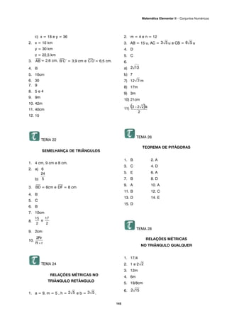 c) x = 18 e y = 36
2. x = 10 km
y = 30 km
z = 22,5 km
3.
⎯
AB’= 2,6 cm,
⎯
B’C’ = 3,9 cm e
⎯
C’D’= 6,5 cm.
4. B
5. 10cm
6. 30
7. 9
8. 5 e 4
9. 9m
10. 42m
11. 40cm
12. 15
TEMA 22
SEMELHANÇA DE TRIÂNGULOS
1. 4 cm, 9 cm e 8 cm.
2. a) 6
b)
3.
⎯
BD = 6cm e
⎯
DF = 8 cm
4. B
5. C
6. B
7. 10cm
8.
9. 2cm
10.
TEMA 24
RELAÇÕES MÉTRICAS NO
TRIÂNGULO RETÂNGULO
1. a = 9, m = 5 , h = e b = .
2. m = 4 e n = 12
3. AB = 15 u, AC = u e CB = u
4. D
5. C
6.
a)
b) 7
7) 12 m
8) 17m
9) 3m
10) 21cm
11)
TEMA 26
TEOREMA DE PITÁGORAS
1. B 2. A
3. C 4. D
5. E 6. A
7. B 8. D
9. A 10. A
11. B 12. C
13. D 14. E
15. D
TEMA 28
RELAÇÕES MÉTRICAS
NO TRIÂNGULO QUALQUER
1. 17/4
2. 1 e 2
3. 12m
4. 6m
5. 19/8cm
6.
145
Matemática Elementar II – Conjuntos Numéricos
 