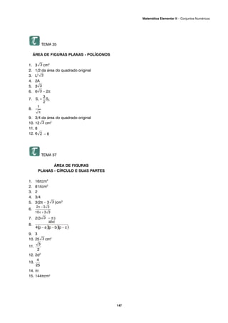 TEMA 35
ÁREA DE FIGURAS PLANAS - POLÍGONOS
1. 3 cm2
2. 1/2 da área do quadrado original
3. L2
4. 2A
5. 3
6. 6 – 2π
7.
8.
9. 3/4 da área do quadrado original
10. 12 cm2
11. 8
12. 6 – 6
TEMA 37
ÁREA DE FIGURAS
PLANAS - CÍRCULO E SUAS PARTES
1. 16πcm2
2. 81πcm2
3. 2
4. 3/4
5. 3(2π – 3 )cm2
6.
7. 2(3 – π )
8.
9. 3
10. 25 cm2
11.
12. 2d2
13.
14. πr
15. 144πcm2
147
Matemática Elementar II – Conjuntos Numéricos
 