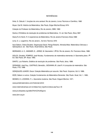149
Ávila, G. Cálculo 1; funções de uma variável. Rio de Janeiro, Livros Técnicos e Científico, 1982
Boyer, Carl B. História da Matemática, São Paulo, Edgar Blücher/Edusp,1974
Coleção do Professor de Matemática, Rio de Janeiro, SBM, 1993
Dante,L.R.Didática da resolução de problemas da Matemática, 12. ed. São Paulo, Ática,1997
Davis,P.J & Hersh, R. A experiencia da Matemática. Rio de Janeiro,Francisco Alves,1989
Lima, E. L. Logaritmo. Rio de Janeiro , Ao livro Técnico,1975
Iezzi,Gelson. Dolce,Osvaldo. Degenszajn,David. Perigo,Roberto. Almeida,Nilze. Matemática Ciências e
Aplicações;2. ed. São Paulo, Atual Editora, São Paulo.
MORGADO, A. C., WAGNER, E., JORGE, M. Geometria I. 3a Ed. Rio de Janeiro, RJ: Francisco Alves, 1986.
DOLCE, Osvaldo, POMPEO, José Nicolau. Fundamentos de matemática elementar, 9: Geometria plana. 7a
Ed. São Paulo, SP: Atual, 1993.
DANTE, Luiz Roberto. Didática da resolução de problemas. São Paulo, ática, 1989.
GIONANNI, José Ruy., CASTRUCI, Benedito., GIOVANNI JR, José R. A conquista da matemática. São
Paulo, FTD, 1998
GONÇALVES JUNIOR, Oscar. Coleção Matemática por assunto. São Paulo: Scipione, Vol. 6. 1988.
IEZZI, Gelson e outros. Coleção Fundamentos de Matemática Elementar. São Paulo: Atual, Vol. 1. 1985.
MOISES, E; e DOWNS, F. L. Geometria moderna. São Paulo: Edgard Blücher, 1971.
www.portalmatematico.com/historia2.shtml
www.matematicahoje.com.br/telas/mat_hoje/livro/oitava.asp?aux=B
www.pt.wikipedia.org/w$iki/Pol%C3%ADgono
www.obm.org.br
REFERÊNCIAS
 