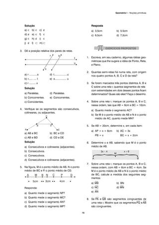 Solução
a) ∈ b) ∈ c) ∉
d) ∉ e) ∈ f) ∈
g) ∈ h) ∉ i) ∈
j) ∉ l) ⊂ m) ⊂
3. Dê a posição relativa dos pares de retas.
a) r ...........s d) t..................u
b) r...... .... t e) s................ u
c) r ......... x
Solução
a) Paralelas. d) Paralelas.
b) Concorrentes. e) Concorrentes.
c) Coincidentes.
4. Verifique se os segmentos são consecutivos,
colineares, ou adjacentes.
a) AB e BC b) BC e CD
c) AB e BD d) CD e DE
Solução
a) Consecutivos e colineares (adjacentes).
b) Consecutivos.
c) Consecutivos.
d) Consecutivos e colineares (adjacentes).
5. Na figura, M é o ponto médio de AB, N o ponto
médio de BC e P, o ponto médio de CD.
Responda:
a) Quanto mede o segmento NP?
b) Quanto mede o segmento MC?
c) Quanto mede o segmento AN?
d) Quanto mede o segmento MP?
Resposta
a) 3,5cm b) 5.5cm
c) 6,5cm d) 7,5cm
1. Escreva, em seu caderno, algumas idéias geo-
métricas que lhe sugere a idéia de Ponto, Reta,
e Plano.
2. Quantas semi-retas há numa reta, com origem
nos quatro pontos A, B, C e D da reta?
3. Se forem marcados três pontos distintos A, B e
C sobre uma reta r, quantos segmentos de reta
com extremidades em dois desses pontos ficam
determinados? Quais são eles? Faça o desenho.
4. Sobre uma reta r, marque os pontos A, B e C,
nessa ordem, tais que AB = 6cm e BC = 10cm.
a) Quanto mede o segmento AC?
b) Se M é o ponto médio de AB e N é o ponto
médio de AC, quanto mede MN?
5. Se AB = 20cm, determine x, em cada item:
a) AP = x + 6cm b) AC = 3x
PB = x BC = x + 2cm
6. Determine x e AB, sabendo que M é o ponto
médio de AB.
7. Sobre uma reta r, marque os pontos A, B e C,
nessa ordem, com AB = 6cm e BC = 4cm. Se
M é o ponto médio de AB e N é o ponto médio
de BC, calcule a medida dos seguintes seg-
mentos:
a)
⎯
MB b) BN
c)
⎯
NC d)
⎯
MN
e)
⎯
AN
8. Se
⎯
PA e
⎯
QB são segmentos congruentes de
uma reta r, Mostre que os segmentos
⎯
PQ e
⎯
AB
são congruentes.
15
Geometria I – Noções primitivas
 