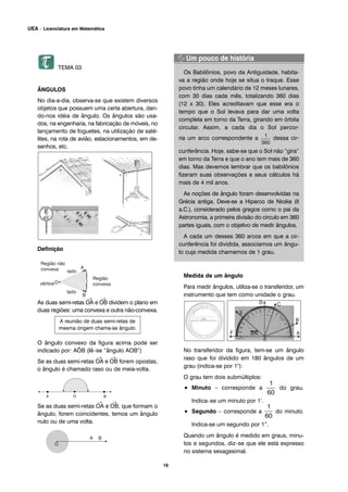 TEMA 03
ÂNGULOS
No dia-a-dia, observa-se que existem diversos
objetos que possuem uma certa abertura, dan-
do-nos idéia de ângulo. Os ângulos são usa-
dos, na engenharia, na fabricação de móveis, no
lançamento de foguetes, na utilização de saté-
lites, na rota de avião, estacionamentos, em de-
senhos, etc.
Definição
As duas semi-retas
→
OA e
→
OB dividem o plano em
duas regiões: uma convexa e outra não-convexa.
O ângulo convexo da figura acima pode ser
indicado por: AÔB (lê–se “ângulo AOB”)
Se as duas semi-retas
→
OA e
→
OB forem opostas,
o ângulo é chamado raso ou de meia-volta.
Se as duas semi-retas
→
OA e
→
OB, que formam o
ângulo, forem coincidentes, temos um ângulo
nulo ou de uma volta.
Os Babilônios, povo da Antiguidade, habita-
va a região onde hoje se situa o Iraque. Esse
povo tinha um calendário de 12 meses lunares,
com 30 dias cada mês, totalizando 360 dias
(12 x 30). Eles acreditavam que esse era o
tempo que o Sol levava para dar uma volta
completa em torno da Terra, girando em órbita
circular. Assim, a cada dia o Sol percor-
ria um arco correspondente a dessa cir-
cunferência. Hoje, sabe-se que o Sol não “gira”
em torno da Terra e que o ano tem mais de 360
dias. Mas devemos lembrar que os babilônios
fizeram suas observações e seus cálculos há
mais de 4 mil anos.
As noções de ângulo foram desenvolvidas na
Grécia antiga. Deve-se a Hiparco de Nicéia (II
a.C.), considerado pelos gregos como o pai da
Astronomia, a primeira divisão do círculo em 360
partes iguais, com o objetivo de medir ângulos.
A cada um desses 360 arcos em que a cir-
cunferência foi dividida, associamos um ângu-
lo cuja medida chamamos de 1 grau.
Medida de um ângulo
Para medir ângulos, utiliza-se o transferidor, um
instrumento que tem como unidade o grau.
No transferidor da figura, tem-se um ângulo
raso que foi dividido em 180 ângulos de um
grau (indica-se por 1°):
O grau tem dois submúltiplos:
• Minuto – corresponde a do grau.
Indica–se um minuto por 1’.
• Segundo – corresponde a do minuto.
Indica-se um segundo por 1”.
Quando um ângulo é medido em graus, minu-
tos e segundos, diz–se que ele está expresso
no sistema sexagesimal.
A reunião de duas semi-retas de
mesma origem chama-se ângulo.
16
UEA – Licenciatura em Matemática
 