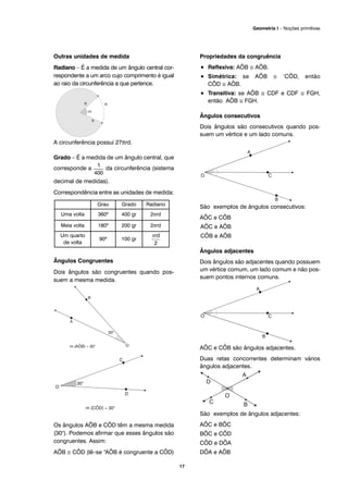 Outras unidades de medida
Radiano – É a medida de um ângulo central cor-
respondente a um arco cujo comprimento é igual
ao raio da circunferência a que pertence.
A circunferência possui 27πrd.
Grado – É a medida de um ângulo central, que
corresponde a da circunferência (sistema
decimal de medidas).
Correspondência entre as unidades de medida:
Ângulos Congruentes
Dois ângulos são congruentes quando pos-
suem a mesma medida.
Os ângulos AÔB e CÔD têm a mesma medida
(30°). Podemos afirmar que esses ângulos são
congruentes. Assim:
AÔB ≅ CÔD (lê–se “AÔB é congruente a CÔD)
Propriedades da congruência
• Reflexiva: AÔB ≅ AÔB.
• Simétrica: se AÔB ≅ ‘CÔD, então
CÔD ≅ AÔB.
• Transitiva: se AÔB ≅ CDF e CDF ≅ FGH,
então AÔB ≅ FGH.
Ângulos consecutivos
Dois ângulos são consecutivos quando pos-
suem um vértice e um lado comuns.
São exemplos de ângulos consecutivos:
AÔC e CÔB
AÔC e AÔB
CÔB e AÔB
Ângulos adjacentes
Dois ângulos são adjacentes quando possuem
um vértice comum, um lado comum e não pos-
suem pontos internos comuns.
AÔC e CÔB são ângulos adjacentes.
Duas retas concorrentes determinam vários
ângulos adjacentes.
São exemplos de ângulos adjacentes:
AÔC e BÔC
BÔC e CÔD
CÔD e DÔA
DÔA e AÔB
Grau Grado Radiano
Uma volta 360º 400 gr 2πrd
Meia volta 180º 200 gr 2πrd
Um quarto
de volta
90º 100 gr
17
Geometria I – Noções primitivas
 