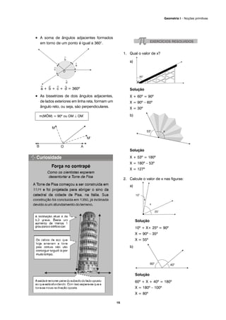• A soma de ângulos adjacentes formados
em torno de um ponto é igual a 360°.
^a + ^b + ^c + ^d = 360º
• As bissetrizes de dois ângulos adjacentes,
de lados exteriores em linha reta, formam um
ângulo reto, ou seja, são perpendiculares.
1. Qual o valor de x?
a)
Solução
X + 60º = 90º
X = 90º – 60º
X = 30º
b)
Solução
X + 53º = 180º
X = 180º – 53º
X = 127º
2. Calcule o valor de x nas figuras:
a)
Solução
10º + X+ 25º = 90º
X = 90º – 35º
X = 55º
b)
Solução
60º + X + 40º = 180º
X = 180º – 100º
X = 80º
m(MÔM) = 90º ou OM ⊥ OM´
19
Geometria I – Noções primitivas
 