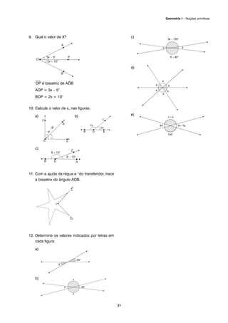 9. Qual o valor de X?
⎯
OP é bissetriz de AÔB
AOP = 3x – 5°
BOP = 2x + 10°
10. Calcule o valor de x, nas figuras:
a) b)
c)
11. Com a ajuda da régua e “do transferidor, trace
a bissetriz do ângulo AOB.
12. Determine os valores indicados por letras em
cada figura.
a)
b)
c)
d)
e)
21
Geometria I – Noções primitivas
 