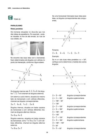 TEMA 05
PARALELISMO
Retas paralelas
Há inúmeras situações no dia-a-dia que nos
dão idéias de paralelismo. Por exemplo, pode-
se ressaltar os fios de alta tensão, as ruas de
sua cidade, etc.
No encontro das duas retas com a transversal,
ficam determinados oito ângulos com vértices no
ponto de intersecção, conforme a figura abaixo:
Os ângulos internos são ^3, ^4, ^5 e ^6. Os ângu-
los ^1, ^2, ^7 e 8 chamam-se ângulos externos.
Um externo e outro interno, situados do mesmo
lado da transversal e com vértices diferentes,
chamam-se ângulos correspondentes.
^3 e ^7 ; ^4 e ^8 ; ^1 e ^5 ; ^2 e ^6.
Ângulos internos, situados em lados opostos
da transversal e com vértices diferentes cha-
mam-se ângulos alternos internos.
^3 e ^6 ou ^4 e ^5
Ângulos externos, situados em lados opostos
da transversal, como ^1 e ^8 ou ^2 e ^7, com vér-
tices diferentes, chamam-se ângulos alternos
externos.
^1 e ^8 ou ^2 e ^7
Se uma transversal intercepta duas retas para-
lelas, os ângulos correspondentes são congru-
entes.
Portanto:
^2 = ^6 , ^4 = ^8, ^1 = ^5, ^3 = ^7.
Exemplo:
Se m e n são duas retas paralelas e a = 50º,
verifique como determinar a medida dos outros
ângulos:
^a = ^e = 50° ângulos correspondentes
^a + ^c = 180° ângulos suplementares
^c = 180° – 50°
^c = 130°
^g = ^c = 130° ângulos correspondentes
^a + ^b = 180° ângulos suplementares
^b = 180° – 50°
^b = 130°
^b = ^f = 130° ângulos correspondentes
^b + ^d = 180° ângulos suplementares
^d = 180° – 130°
^d = 50°
^d = ^h = 50° ângulos correspondentes
22
UEA – Licenciatura em Matemática
 