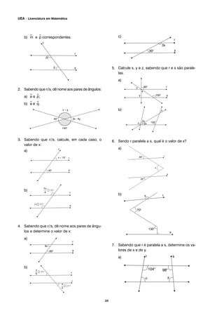 b) ^m e ^p correspondentes.
2. Sabendo que r//s, dê nome aos pares de ângulos:
a) ^a e ^p;
b) ^a e ^q.
3. Sabendo que r//s, calcule, em cada caso, o
valor de x:
a)
b)
4. Sabendo que r//s, dê nome aos pares de ângu-
los e determine o valor de x:
a)
b)
c)
5. Calcule x, y e z, sabendo que r e s são parale-
las.
a)
b)
6. Sendo r paralela a s, qual é o valor de x?
a)
b)
7. Sabendo que r é paralela a s, determine os va-
lores de x e de y.
a)
5
x
30°
2
x
15°
s
4
x7
70°
3x 20°
24
UEA – Licenciatura em Matemática
 