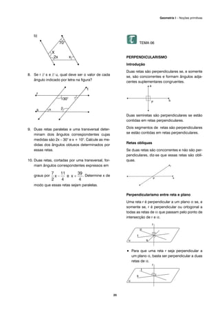 b)
8. Se r // s e // u, qual deve ser o valor de cada
ângulo indicado por letra na figura?
9. Duas retas paralelas e uma transversal deter-
minam dois ângulos correspondentes cujas
medidas são 2x – 30° e x + 10°. Calcule as me-
didas dos ângulos obtusos determinados por
essas retas.
10. Duas retas, cortadas por uma transversal, for-
mam ângulos correspondentes expressos em
graus por . Determine x de
modo que essas retas sejam paralelas.
TEMA 06
PERPENDICULARISMO
Introdução
Duas retas são perpendiculares se, e somente
se, são concorrentes e formam ângulos adja-
centes suplementares congruentes.
Duas semiretas são perpendiculares se estão
contidas em retas perpendiculares.
Dois segmentos de retas são perpendiculares
se estão contidas em retas perpendiculares.
Retas oblíquas
Se duas retas são concorrentes e não são per-
pendiculares, diz-se que essas retas são oblí-
quas.
Perpendicularismo entre reta e plano
Uma reta r é perpendicular a um plano α se, e
somente se, r é perpendicular ou ortogonal a
todas as retas de α que passam pelo ponto de
intersecção de r e α.
• Para que uma reta r seja perpendicular a
um plano α, basta ser perpendicular a duas
retas de α.
25
Geometria I – Noções primitivas
 