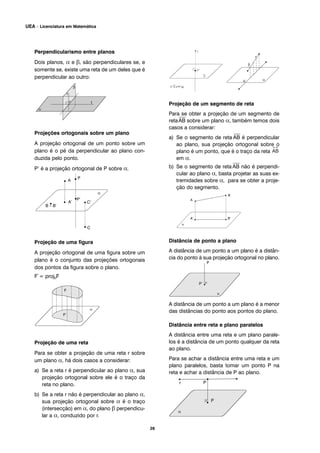 Perpendicularismo entre planos
Dois planos, α e β, são perpendiculares se, e
somente se, existe uma reta de um deles que é
perpendicular ao outro:
Projeções ortogonais sobre um plano
A projeção ortogonal de um ponto sobre um
plano é o pé da perpendicular ao plano con-
duzida pelo ponto.
P’ é a projeção ortogonal de P sobre α.
Projeção de uma figura
A projeção ortogonal de uma figura sobre um
plano é o conjunto das projeções ortogonais
dos pontos da figura sobre o plano.
F´= proj0F
Projeção de uma reta
Para se obter a projeção de uma reta r sobre
um plano α, há dois casos a considerar:
a) Se a reta r é perpendicular ao plano α, sua
projeção ortogonal sobre ele é o traço da
reta no plano.
b) Se a reta r não é perpendicular ao plano α,
sua projeção ortogonal sobre α é o traço
(intersecção) em α, do plano β perpendicu-
lar a α, conduzido por r.
Projeção de um segmento de reta
Para se obter a projeção de um segmento de
reta
⎯
AB sobre um plano α, também temos dois
casos a considerar:
a) Se o segmento de reta
⎯
AB é perpendicular
ao plano, sua projeção ortogonal sobre o
plano é um ponto, que é o traço da reta
em α.
b) Se o segmento de reta
⎯
AB não é perpendi-
cular ao plano α, basta projetar as suas ex-
tremidades sobre α, para se obter a proje-
ção do segmento.
Distância de ponto a plano
A distância de um ponto a um plano é a distân-
cia do ponto à sua projeção ortogonal no plano.
A distância de um ponto a um plano é a menor
das distâncias do ponto aos pontos do plano.
Distância entre reta e plano paralelos
A distância entre uma reta e um plano parale-
los é a distância de um ponto qualquer da reta
ao plano.
Para se achar a distância entre uma reta e um
plano paralelos, basta tomar um ponto P na
reta e achar a distância de P ao plano.
r
P’
p’ proj r
s
26
UEA – Licenciatura em Matemática
 