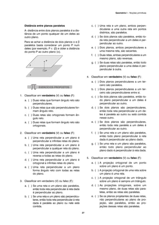 Distância entre planos paralelos
A· distância entre dois planos paralelos é a dis-
tância de um ponto qualquer de um deles ao
outro plano.
Para se achar a distância de dois planos α e β
paralelos basta considerar um ponto P num
deles (por exemplo, P ∈ (β) e obter a distância
do ponto P ao outro plano (α).
1. Classificar em verdadeiro (V) ou falso (F):
a. ( ) Duas retas que formam ângulo reto são
perpendiculares.
b. ( ) Duas retas que são perpendiculares for-
mam ângulo reto.
c. ( ) Duas retas são ortogonais formam ân-
gulo reto.
a. ( ) Duas retas que formam ângulo reto são
ortogonais.
2. Classificar em verdadeiro (V) ou falso (F):
a. ( ) Uma reta perpendicular a um plano é
perpendicular a infinitas retas do plano.
b. ( ) Uma reta perpendicular a um plano é
perpendicular a qualquer reta do plano.
c. ( ) Uma reta perpendicular a um plano é
reversa a todas as retas do plano.
d. ( ) Uma reta perpendicular a um plano é
ortogonal a infinitas retas do plano.
e. ( ) Uma reta perpendicular a um plano
forma ângulo reto com todas as retas
do plano.
3. Classificar em verdadeiro (V) ou falso (F):
a. ( ) Se uma reta e um plano são paralelos,
então toda reta perpendicular à reta dada
é perpendicular ao plano.
b. ( ) Se uma reta e um plano são perpendicu-
lares, então toda reta perpendicular à reta
dada é paralela ao plano ou nele está
contida.
c. ( ) Uma reta e um plano, ambos perpen-
diculares a uma outra reta em pontos
distintos, são paralelos.
d. ( ) Se dois planos são paralelos, então to-
da reta perpendicular a um deles é per-
pendicular ao outro.
e. ( ) Dois planos, ambos perpendiculares a
uma mesma reta, são secantes.
f. ( ) Duas retas, ambas perpendiculares a um
mesmo plano, são reversas.
g. ( ) Se duas retas são paralelas, então todo
plano perpendicular a uma delas é per-
pendicular à outra.
4. Classificar em verdadeiro (V) ou falso (F):
a. ( ) Dois planos perpendiculares a um ter-
ceiro são paralelos.
b. ( ) Dois planos perpendiculares a um ter-
ceiro são perpendiculares entre si.
c. ( ) Se dois planos são paralelos, então to-
do plano perpendicular a um deles é
perpendicular ao outro.
d. ( ) Se dois planos são perpendiculares,
então toda reta perpendicular a um de-
les é paralela ao outro ou está contida
nesse outro.
e. ( ) Se dois planos são perpendiculares,
então toda reta paralela a um deles é
perpendicular ao outro.
f. ( ) Se uma reta e um plano são paralelos,
então todo plano perpendicular à reta
dada é perpendicular ao plano dado.
g. ( ) Se uma reta e um plano são paralelos,
então todo plano perpendicular ao
plano dado é perpendicular à reta dada.
5. Classificar em verdadeiro (V) ou falso (F):
a. ( ) A projeção ortogonal de um ponto
sobre um plano é um ponto.
b. ( ) A projeção ortogonal de uma reta sobre
um plano é uma reta.
c. ( ) A projeção ortogonal de um triângulo
sobre um plano é sempre um triângulo.
d. ( ) As projeções ortogonais, sobre um
mesmo plano, de duas retas são para-
lelas, então as retas são paralelas.
e. ( ) Se os planos projetantes de duas retas,
não perpendiculares ao plano de pro-
jeção, são paralelos, então as pro-
jeções dessas retas são paralelas.
27
Geometria I – Noções primitivas
 