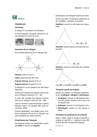 31
TEMA 07
TRIÂNGULOS
Introdução
O triângulo é um polígono de três lados.
A forma triangular é bastante utilizada em vá-
rias situações do nosso dia-a-dia.
Elementos de um triângulo
Os principais elementos de um triângulo são:
Vértices: pontos A, B e C.
Lados: segmentos AB, BC e CA.
Ângulos internos: ângulos Â, Ê e ê.
Ângulos externos: ângulos â, b e ê.
O triângulo é o único polígono que não possui
diagonais.
A soma das medidas dos ângulos internos (Si)
de um triângulo é dada por: Si = 180°.
A soma das medidas dos ângulos externos
(Se) de um triângulo é dada por: Se = 360°.
Usa-se o símbolo Δ para representar a palavra
triângulo. Assim, um triângulo ABC pode ser
nomeado, ΔABC.
Pode-se estabelecer uma relação entre os la-
dos e os ângulos internos de um triângulo, que
será importante em nossos estudos.
Classificação dos Triângulos
Os triângulos podem ser classificados quanto
aos lados ou quanto aos ângulos.
Classificação dos triângulos quanto aos lados:
Quanto aos lados, os triângulos classificam-se
em: eqüilátero , isósceles ou escaleno.
Eqüilátero: quando os três lados são congru-
entes.
⎯
AB ≅
⎯
BC ≅
⎯
AC
Isósceles: quando apenas dois lados são con-
gruentes.
⎯
AB ≅
⎯
AC
Escaleno: quando os três lados têm medidas
diferentes.
med (
⎯
AB) ≠ med (
⎯
AC)≠ med (
⎯
BC)≠ med(
⎯
AB).
Triângulos quanto aos ângulos
Quanto aos ângulos, os triângulos classificam-
se em: acutângulo, retângulo e obtusângulo.
• Acutângulo: quando os três ângulos inter-
nos são agudos (medida menor que a de
um ângulo reto).
• Retângulo: quando um dos ângulos é reto.
• Obtusângulo: quando um dos ângulos é
obtuso.
Condições de existência de um triângulo
Dado o ΔABC, sendo a medida do lado
⎯
BC, b
medida do lado
⎯
AC e c medida do lado
⎯
AB,
pode-se escrever as seguintes relações:
a < b + c
Geometria I – Polígonos
 