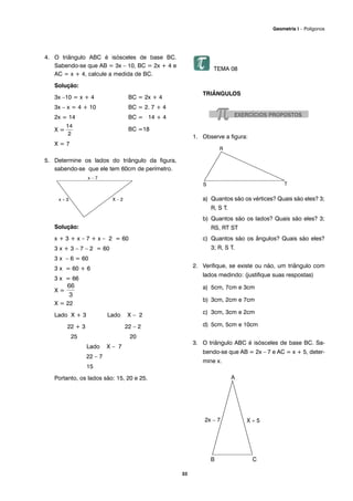 33
Geometria I – Polígonos
4. O triângulo ABC é isósceles de base BC.
Sabendo-se que AB = 3x – 10, BC = 2x + 4 e
AC = x + 4, calcule a medida de BC.
Solução:
3x –10 = x + 4 BC = 2x + 4
3x – x = 4 + 10 BC = 2. 7 + 4
2x = 14 BC = 14 + 4
X = BC =18
X = 7
5. Determine os lados do triângulo da figura,
sabendo-se que ele tem 60cm de perímetro.
Solução:
x + 3 + x – 7 + x – 2 = 60
3 x + 3 – 7 – 2 = 60
3 x – 6 = 60
3 x = 60 + 6
3 x = 66
X =
X = 22
Lado X + 3 Lado X – 2
22 + 3 22 – 2
25 20
Lado X – 7
22 – 7
15
Portanto, os lados são: 15, 20 e 25.
TEMA 08
TRIÂNGULOS
1. Observe a figura:
a) Quantos são os vértices? Quais são eles? 3;
R, S T.
b) Quantos são os lados? Quais são eles? 3;
RS, RT ST
c) Quantos são os ângulos? Quais são eles?
3; R, S T.
2. Verifique, se existe ou não, um triângulo com
lados medindo: (justifique suas respostas)
a) 5cm, 7cm e 3cm
b) 3cm, 2cm e 7cm
c) 3cm, 3cm e 2cm
d) 5cm, 5cm e 10cm
3. O triângulo ABC é isósceles de base BC. Sa-
bendo-se que AB = 2x – 7 e AC = x + 5, deter-
mine x.
 