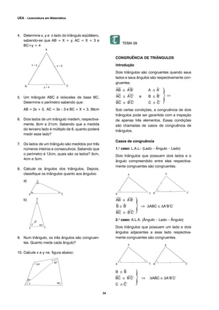 34
UEA – Licenciatura em Matemática
4. Determine x, y e o lado do triângulo eqüilátero,
sabendo-se que AB = X + y, AC = X + 3 e
BC=y + 4
5. Um triângulo ABC é isósceles de base BC.
Determine o perímetro sabendo que:
AB = 2x + 3, AC = 3x – 3 e BC = X + 3. 39cm
6. Dois lados de um triângulo medem, respectiva-
mente, 8cm e 21cm. Sabendo que a medida
do terceiro lado é múltiplo de 6, quanto poderá
medir esse lado?
7. Os lados de um triângulo são medidos por três
números inteiros e consecutivos. Sabendo que
o perímetro é 12cm, quais são os lados? 3cm,
4cm e 5cm.
8. Calcule os ângulos dos triângulos. Depois,
classifique os triângulos quanto aos ângulos:
a)
b)
9. Num triângulo, os três ângulos são congruen-
tes. Quanto mede cada ângulo?
10. Calcule x e y na figura abaixo:
TEMA 09
CONGRUÊNCIA DE TRIÂNGULOS
Introdução
Dois triângulos são congruentes quando seus
lados e seus ângulos são respectivamente con-
gruentes.
⎯
AB ≅
⎯
A’B’ A ≅ ^A’
⎯
AC ≅
⎯
A’C’ e B ≅ ^B’
⎯
BC ≅
⎯
B’C’ C ≅ ^C’
Sob certas condições, a congruência de dois
triângulos pode ser garantida com a inspeção
de apenas três elementos. Essas condições
são chamadas de casos de congruência de
triângulos.
Casos de congruência
1.o
caso: L.A.L– (Lado – Ângulo – Lado)
Dois triângulos que possuem dois lados e o
ângulo compreendido entre eles respectiva-
mente congruentes são congruentes.
⎯
AB ≅
⎯
A’B’
^B ≅ ^B’ ⇒ ΔABC ≅ ΔA’B’C’
⎯
BC ≅
⎯
B’C’
2.o
caso: A.L.A. (Ângulo – Lado – Ângulo)
Dois triângulos que possuem um lado e dois
ângulos adjacentes a esse lado respectiva-
mente congruentes são congruentes.
B ≅ ^B
⎯
BC ≅
⎯
B’C’ ⇒ ΔABC ≅ ΔA’B’C’
C ≅ ^C’
 