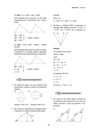 35
Geometria I – Polígonos
3.o
caso: L.L.L. (Lado – Lado – Lado)
Dois triângulos que possuem os três lados
respectivamente congruentes são congru-
entes.
⎯
AB ≅
⎯
A’B’
⎯
AC ≅
⎯
A’C’ ⇒ ΔABC ≅ ΔA’B’C’
⎯
BC ≅
⎯
B’C’
4.o
caso: L.A.Ao. (Lado – Ângulo – Ângulo
Oposto)
Dois triângulos que possuem um lado, um ângu-
lo adjacente e um ângulo oposto a esse lado
respectivamente congruentes são congruentes.
⎯
BC ≅
⎯
B’C’
B ≅ ^B’ ⇒ ΔABC ≅ ΔA’B’C’
A ≅ ^A’
1. Em cada item abaixo, os dois triângulos são
congruentes. Indique o critério de congruência
utilizado
a) b)
Solução: Caso L.A.L Solução: Caso A.L.A
2. Dê o caso de congruência do triângulo abaixo
e descubra os valores indicados pelas letras.
Solução:
Caso L.A.L
X = 30cm ; b = 40cm ; a = 50cm
3. Na figura, o triângulo PCD é congruente ao
triângulo PBA. Sabendo que AB = 15, CD = x
+ 5, AP = 2y + 17 e PD = 3y – 2, calcule x e y.
Solução
Por hipótese, tem-se que:
ΔPCD ≅ ΔPBA
Logo:
AP = PD
2y + 17 = 3y – 2,
2y – 3y = – 2 – 17
–y = –19 (–1)
Y = 19
O segmento CD=AB
x + 5 = 15
x = 15 – 5
x = 10
Por tanto: x =10 e y = 19
1. Em cada um dos casos abaixo, verifique se
os triângulos são congruentes; em caso afir-
mativo, escreva o caso que garante a con-
gruência.
a)
 