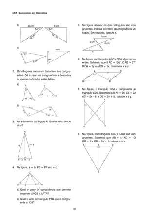 b)
c)
2. Os triângulos dados em cada item são congru-
entes. Dê o caso de congruência e descubra
os valores indicados pelas letras.
a)
b)
3. AM é bissetriz do ângulo A. Qual o valor de x e
de y?
4. Na figura, a = b, PQ = PR e c = d.
a) Qual o caso de congruência que permite
escrever ΔPQS ≅ ΔPTR?
b) Qual o lado do triângulo PTR que é congru-
ente a
⎯
QS?
5. Na figura abaixo, os dois triângulos são con-
gruentes. Indique o critério de congruência uti-
lizado. Em seguida, calcule x.
6. Na figura, os triângulos ABC e CDA são congru-
entes. Sabendo que B^AC = 120°, C^AD = 27°,
B^CA = 3y e A^CD = 2x, determine x e y.
7. Na figura, o triângulo CBA é congruente ao
triângulo CDE. Sabendo que AB = 35, CE = 22,
AC = 2x – 6 e DE = 3y + 5, calcule x e y.
8. Na figura, os triângulos ABD e CBD são con-
gruentes. Sabendo que AB = x, AD = 1O,
BC = 5 e CD = 3y + 1, calcule x e y.
36
UEA – Licenciatura em Matemática
 