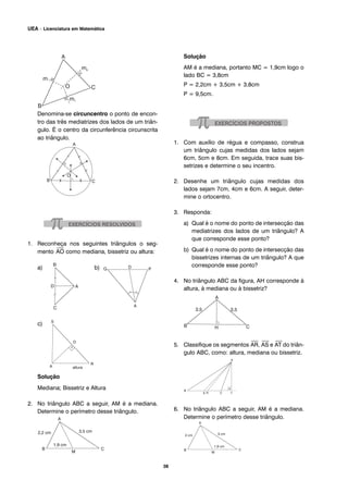Denomina-se circuncentro o ponto de encon-
tro das três mediatrizes dos lados de um triân-
gulo. É o centro da circunferência circunscrita
ao triângulo.
1. Reconheça nos seguintes triângulos o seg-
mento
⎯
AO como mediana, bissetriz ou altura:
a) b)
c)
Solução
Mediana; Bissetriz e Altura
2. No triângulo ABC a seguir, AM é a mediana.
Determine o perímetro desse triângulo.
Solução
AM é a mediana, portanto MC = 1,9cm logo o
lado BC = 3,8cm
P = 2,2cm + 3,5cm + 3,8cm
P = 9,5cm.
1. Com auxílio de régua e compasso, construa
um triângulo cujas medidas dos lados sejam
6cm, 5cm e 8cm. Em seguida, trace suas bis-
setrizes e determine o seu incentro.
2. Desenhe um triângulo cujas medidas dos
lados sejam 7cm, 4cm e 6cm. A seguir, deter-
mine o ortocentro.
3. Responda:
a) Qual é o nome do ponto de intersecção das
mediatrizes dos lados de um triângulo? A
que corresponde esse ponto?
b) Qual é o nome do ponto de intersecção das
bissetrizes internas de um triângulo? A que
corresponde esse ponto?
4. No triângulo ABC da figura, AH corresponde à
altura, à mediana ou à bissetriz?
5. Classifique os segmentos
⎯
AR,
⎯
AS e
⎯
AT do triân-
gulo ABC, como: altura, mediana ou bissetriz.
6. No triângulo ABC a seguir, AM é a mediana.
Determine o perímetro desse triângulo.
38
UEA – Licenciatura em Matemática
 