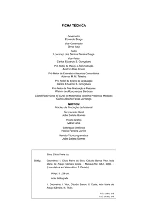 FICHA TÉCNICA
Governador
Eduardo Braga
Vice–Governador
Omar Aziz
Reitor
Lourenço dos Santos Pereira Braga
Vice–Reitor
Carlos Eduardo S. Gonçalves
Pró–Reitor de Planej. e Administração
Antônio Dias Couto
Pró–Reitor de Extensão e Assuntos Comunitários
Ademar R. M. Teixeira
Pró–Reitor de Ensino de Graduação
Carlos Eduardo S. Gonçalves
Pró–Reitor de Pós–Graduação e Pesquisa
Walmir de Albuquerque Barbosa
Coordenador Geral do Curso de Matemática (Sistema Presencial Mediado)
Carlos Alberto Farias Jennings
NUPROM
Núcleo de Produção de Material
Coordenador Geral
João Batista Gomes
Projeto Gráfico
Mário Lima
Editoração Eletrônica
Helcio Ferreira Junior
Revisão Técnico–gramatical
João Batista Gomes
Silva, Clício Freire da.
S586g Geometria I / Clício Freire da Silva, Cláudio Barros Vitor, Ieda
Maria de Araújo Câmara Costa. – Manaus/AM: UEA, 2006. –
(Licenciatura em Matemática. 2. Período)
149 p.: il. ; 29 cm.
Inclui bibliografia
1. Geometria. I. Vitor, Cláudio Barros. II. Costa, Ieda Maria de
Araújo Câmara. III. Título.
CDU (1997): 514
CDD (19.ed.): 516
 
