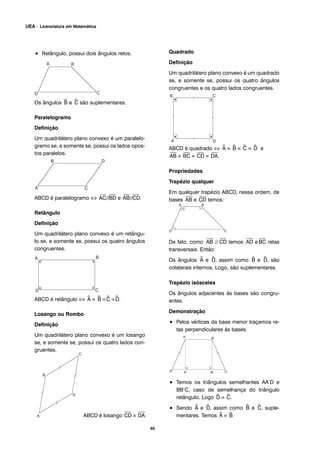 • Retângulo, possui dois ângulos retos.
Os ângulos ^B e ^C são suplementares.
Paralelogramo
Definição
Um quadrilátero plano convexo é um paralelo-
gramo se, e somente se, possui os lados opos-
tos paralelos.
ABCD é paralelogramo ⇔
⎯
AC//
⎯
BD e
⎯
AB//
⎯
CD.
Retângulo
Definição
Um quadrilátero plano convexo é um retângu-
lo se, e somente se, possui os quatro ângulos
congruentes.
ABCD é retângulo ⇔ ^A ≡ ^B ≡^C ≡^D.
Losango ou Rombo
Definição
Um quadrilátero plano convexo é um losango
se, e somente se, possui os quatro lados con-
gruentes.
ABCD é losango
⎯
CD ≡
⎯
DA
Quadrado
Definição
Um quadrilátero plano convexo é um quadrado
se, e somente se, possui os quatro ângulos
congruentes e os quatro lados congruentes.
ABCD é quadrado ⇔ ^A ≡ ^B ≡ ^C ≡ ^D e
⎯
AB ≡
⎯
BC ≡
⎯
CD ≡
⎯
DA.
Propriedades
Trapézio qualquer
Em qualquer trapézio ABCD, nessa ordem, de
bases
⎯
AB e
⎯
CD temos:
De fato, como
⎯
AB //
⎯
CD temos
⎯
AD e
⎯
BC retas
transversais. Então:
Os ângulos ^A e ^D, assim como ^B e ^D, são
colaterais internos. Logo, são suplementares.
Trapézio isósceles
Os ângulos adjacentes às bases são congru-
entes.
Demonstração
• Pelos vértices da base menor traçamos re-
tas perpendiculares às bases.
• Temos os triângulos semelhantes AA’D e
BB’C, caso de semelhança do triângulo
retângulo. Logo ^D ≡ ^C.
• Sendo ^A e ^D, assim como ^B e ^C, suple-
mentares. Temos ^A ≡ ^B
40
UEA – Licenciatura em Matemática
 