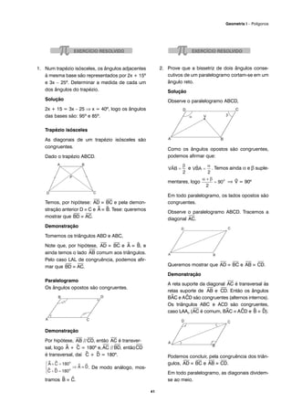 1. Num trapézio isósceles, os ângulos adjacentes
à mesma base são representados por 2x + 15º
e 3x – 25º. Determinar a medida de cada um
dos ângulos do trapézio.
Solução
2x + 15 = 3x – 25 ⇒ x = 40º, logo os ângulos
das bases são: 95º e 85º.
Trapézio isósceles
As diagonais de um trapézio isósceles são
congruentes.
Dado o trapézio ABCD.
Temos, por hipótese:
⎯
AD ≡
⎯
BC e pela demon-
stração anterior D ≡ C e ^A ≡ ^B. Tese: queremos
mostrar que
⎯
BD ≡
⎯
AC.
Demonstração
Tomemos os triângulos ABD e ABC,
Note que, por hipótese,
⎯
AD ≡
⎯
BC e ^A ≡ ^B, e
ainda temos o lado
⎯
AB comum aos triângulos.
Pelo caso LAL de congruência, podemos afir-
mar que
⎯
BD ≡
⎯
AC.
Paralelogramo
Os ângulos opostos são congruentes.
Demonstração
Por hipótese,
⎯
AB //
⎯
CD, então
⎯
AC é transver-
sal, logo ^A + ^C = 180º e,
⎯
AC //
⎯
BD, então
⎯
CD
é transversal, daí ^C + ^D = 180º.
. De modo análogo, mos-
tramos ^B ≡ ^C.
2. Prove que a bissetriz de dois ângulos conse-
cutivos de um paralelogramo cortam-se em um
ângulo reto.
Solução
Observe o paralelogramo ABCD,
Como os ângulos opostos são congruentes,
podemos afirmar que:
e . Temos ainda α e β suple-
mentares, logo ⇒ ^V = 90º
Em todo paralelogramo, os lados opostos são
congruentes.
Observe o paralelogramo ABCD. Tracemos a
diagonal
⎯
AC.
Queremos mostrar que
⎯
AD ≡
⎯
BC e
⎯
AB ≡
⎯
CD.
Demonstração
A reta suporte da diagonal
⎯
AC é transversal às
retas suporte de
⎯
AB e
⎯
CD. Então os ângulos
B^AC e A^CD são congruentes (alternos internos).
Os triângulos ABC e ACD são congruentes,
caso LAAo (
⎯
AC é comum, B^AC ≡ A^CD e ^B ≡ ^D).
Podemos concluir, pela congruência dos triân-
gulos,
⎯
AD ≡
⎯
BC e
⎯
AB ≡
⎯
CD.
Em todo paralelogramo, as diagonais dividem-
se ao meio.
41
Geometria I – Polígonos
 