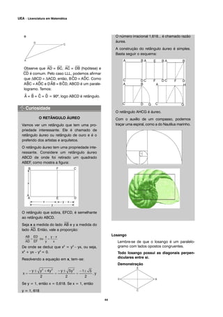 e
Observe que
⎯
AD ≡
⎯
BC,
⎯
AC ≡
⎯
DB (hipótese) e
⎯
CD é comum. Pelo caso LLL, podemos afirmar
que ΔBCD ≡ ΔACD, então, B^CD ≡ A^DC. Como
A^BC ≡ A^DC e D^AB ≡ B^CD, ABCD é um parale-
logramo. Temos:
^A ≡ ^B ≡ ^C ≡ ^D = 90º, logo ABCD é retângulo.
O RETÂNGULO ÁUREO
Vamos ver um retângulo que tem uma pro-
priedade interessante. Ele é chamado de
retângulo áureo ou retângulo de ouro e é o
preferido dos artistas e arquitetos.
O retângulo áureo tem uma propriedade inte-
ressante. Considere um retângulo áureo
ABCD de onde foi retirado um quadrado
ABEF, como mostra a figura:
O retângulo que sobra, EFCD, é semelhante
ao retângulo ABCD.
Seja x a medida do lado
⎯
AB e y a medida do
lado
⎯
AD. Então, vale a proporção:
De onde se deduz que x2
= y2
– yx, ou seja,
x2
+ yx – y2
= 0.
Resolvendo a equação em x, tem–se:
Se y = 1, então x = 0,618. Se x = 1, então
y = 1, 618
O número irracional 1,618... é chamado razão
áurea.
A construção do retângulo áureo é simples.
Basta seguir o esquema:
O retângulo AHCG é áureo.
Com o auxílio de um compasso, podemos
traçar uma espiral, como a do Nautilus marinho.
Losango
Lembre-se de que o losango é um paralelo-
gramo com lados opostos congruentes.
Todo losango possui as diagonais perpen-
diculares entre si.
Demonstração
44
UEA – Licenciatura em Matemática
 