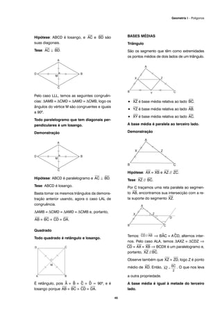 Hipótese: ABCD é losango, e
⎯
AC e
⎯
BD são
suas diagonais.
Tese:
⎯
AC ⊥
⎯
BD.
Pelo caso LLL, temos as seguintes congruên-
cias: ΔAMB ≡ ΔCMD ≡ ΔAMD ≡ ΔCMB, logo os
ângulos do vértice M são congruentes e iguais
a 90º.
Todo paralelogramo que tem diagonais per-
pendiculares é um losango.
Demonstração
Hipótese: ABCD é paralelogramo e
⎯
AC ⊥
⎯
BD.
Tese: ABCD é losango.
Basta tomar os mesmos triângulos da demons-
tração anterior usando, agora o caso LAL de
congruência.
ΔAMB ≡ ΔCMD ≡ ΔAMD ≡ ΔCMB e, portanto,
⎯
AB ≡
⎯
BC ≡
⎯
CD ≡
⎯
DA.
Quadrado
Todo quadrado é retângulo e losango.
É retângulo, pois ^A ≡ ^B ≡ ^C ≡ ^D = 90º, e é
losango porque
⎯
AB ≡
⎯
BC ≡
⎯
CD ≡
⎯
DA.
BASES MÉDIAS
Triângulo
São os segmento que têm como extremidades
os pontos médios de dois lados de um triângulo.
•
⎯
XZ é base média relativa ao lado
⎯
BC.
•
⎯
YZ é base média relativa ao lado
⎯
AB.
•
⎯
XY é base média relativa ao lado
⎯
AC.
A base média é paralela ao terceiro lado.
Demonstração
Hipótese:
⎯
AX ≡
⎯
XB e
⎯
AZ //
⎯
ZC.
Tese:
⎯
XZ //
⎯
BC.
Por C traçamos uma reta paralela ao segmen-
to
⎯
AB, encontramos sua intersecção com a re-
ta suporte do segmento
⎯
XZ.
Temos: ⇒ B^AC ≡ A^CD, alternos inter-
nos. Pelo caso ALA, temos ΔAXZ ≡ ΔCDZ ⇒
⎯
CD ≡
⎯
AX ≡
⎯
XB ⇒ BCDX é um paralelogramo e,
portanto,
⎯
XZ //
⎯
BC.
Observe também que
⎯
XZ ≡
⎯
ZD, logo Z é ponto
médio de
⎯
XD. Então, . O que nos leva
a outra propriedade.
A base média é igual à metade do terceiro
lado.
45
Geometria I – Polígonos
 
