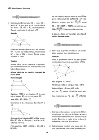 1. No triângulo ABC de lados AB = 13cm, BC =
9cm e AC = 8cm, e M, N e P, pontos médios
dos lados
⎯
AB,
⎯
BC e
⎯
AC, respectivamente.
Calcule o perímetro do triângulo MNP.
Solução
O lado MP é base média do lado AB, portanto
MP = 6,5cm. De modo análogo, encontramos
NP = 4cm e MN = 4,5cm. Temos, então,
2pΔMNP = 15cm.
Trapézio
A base média de um trapézio é o segmento
que tem extremidades nos pontos médios dos
lados não-paralelos.
A base média de um trapézio é paralela às
bases deste.
Demonstração
Hipótese: ABCD é um trapézio, M é ponto
médio do lado
⎯
AD e N é ponto médio
⎯
BC.
Tese:
⎯
MN //
⎯
AB e
⎯
MN //
⎯
CD.
Chamamos de E a intersecção das retas e
.
Observando os triângulos BEN e CDN, temos:
⎯
BN ≡
⎯
NC, B^NE ≡ C^ND (o.p.v.) e B^EN ≡ N^DC
(alternos internos).
Pelo caso LAAo, ΔBEN ≡ ΔCDN ⇒
⎯
BE ≡
⎯
CD e
⎯
NE ≡
⎯
ND.
Do ΔADE temos: M ponto médio do lado
⎯
AD e N
ponto médio do lado
⎯
DE, daí
⎯
MN //
⎯
AB e
⎯
MN //
⎯
CD.
Observe, também que , como
⎯
BE ≡
⎯
CD (ΔBEN ≡ ΔCDN), concluímos que
. Podemos, então, enunciar:
A base média de um trapézio é a média arit-
mética de suas bases.
2. Prove que os pontos médios de um quadri-
látero qualquer é um paralelogramo.
Solução
Dado o quadrilátero ABCD, por seus pontos
médios determinamos o quadrilátero MNPQ.
Pela diagonal AC, temos:
PQ é base média do triângulo ACD e MN é
base média do triângulo ABC, então
e ainda PQ//MN. De modo aná-
logo mostramos que e PN//QN.
1. Usando um barbante de comprimento 144cm,
construímos um triângulo eqüilátero e com o
mesmo barbante construímos depois um qua-
drado. Determine a razão entre a altura do
triângulo e a diagonal do quadrado.
2. Gabriel deseja construir uma canoa com for-
mas geométricas, conforme a figura seguinte.
46
UEA – Licenciatura em Matemática
 
