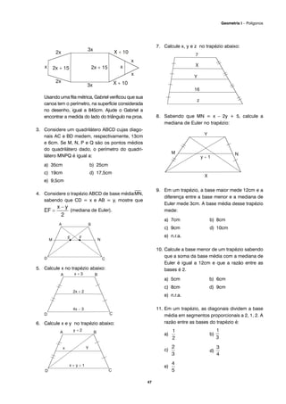 Usando uma fita métrica, Gabriel verificou que sua
canoa tem o perímetro, na superfície considerada
no desenho, igual a 845cm. Ajude o Gabriel a
encontrar a medida do lado do triângulo na proa.
3. Considere um quadrilátero ABCD cujas diago-
nais AC e BD medem, respectivamente, 13cm
e 6cm. Se M, N, P e Q são os pontos médios
do quadrilátero dado, o perímetro do quadri-
látero MNPQ é igual a:
a) 35cm b) 25cm
c) 19cm d) 17,5cm
e) 9,5cm
4. Considere o trapézio ABCD de base média
⎯
MN,
sabendo que CD = x e AB = y, mostre que
(mediana de Euler).
5. Calcule x no trapézio abaixo:
6. Calcule x e y no trapézio abaixo:
7. Calcule x, y e z no trapézio abaixo:
8. Sabendo que MN = x – 2y + 5, calcule a
mediana de Euler no trapézio:
9. Em um trapézio, a base maior mede 12cm e a
diferença entre a base menor e a mediana de
Euler mede 3cm. A base média desse trapézio
mede:
a) 7cm b) 8cm
c) 9cm d) 10cm
e) n.r.a.
10. Calcule a base menor de um trapézio sabendo
que a soma da base média com a mediana de
Euler é igual a 12cm e que a razão entre as
bases é 2.
a) 5cm b) 6cm
c) 8cm d) 9cm
e) n.r.a.
11. Em um trapézio, as diagonais dividem a base
média em segmentos proporcionais a 2, 1, 2. A
razão entre as bases do trapézio é:
a) b)
c) d)
e)
47
Geometria I – Polígonos
 