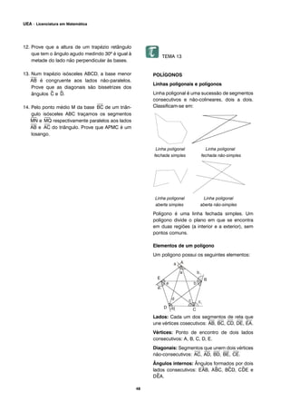 12. Prove que a altura de um trapézio retângulo
que tem o ângulo agudo medindo 30º é igual à
metade do lado não perpendicular às bases.
13. Num trapézio isósceles ABCD, a base menor
⎯
AB é congruente aos lados não-paralelos.
Prove que as diagonais são bissetrizes dos
ângulos ^C e ^D.
14. Pelo ponto médio M da base
⎯
BC de um triân-
gulo isósceles ABC traçamos os segmentos
⎯
MN e
⎯
MQ respectivamente paralelos aos lados
⎯
AB e
⎯
AC do triângulo. Prove que APMC é um
losango.
TEMA 13
POLÍGONOS
Linhas poligonais e polígonos
Linha poligonal é uma sucessão de segmentos
consecutivos e não-colineares, dois a dois.
Classificam-se em:
Linha poligonal Linha poligonal
fechada simples fechada não-simples
Linha poligonal Linha poligonal
aberta simples aberta não-simples
Polígono é uma linha fechada simples. Um
polígono divide o plano em que se encontra
em duas regiões (a interior e a exterior), sem
pontos comuns.
Elementos de um polígono
Um polígono possui os seguintes elementos:
Lados: Cada um dos segmentos de reta que
une vértices cosecutivos:
⎯
AB,
⎯
BC,
⎯
CD,
⎯
DE,
⎯
EA.
Vértices: Ponto de encontro de dois lados
consecutivos: A, B, C, D, E.
Diagonais: Segmentos que unem dois vértices
não-consecutivos:
⎯
AC,
⎯
AD,
⎯
BD,
⎯
BE,
⎯
CE.
Ângulos internos: Ângulos formados por dois
lados consecutivos: E^AB, A^BC, B^CD, C^DE e
D^EA.
48
UEA – Licenciatura em Matemática
 