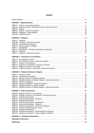 SUMÁRIO
Palavra do Reitor . . . . . . . . . . . . . . . . . . . . . . . . . . . . . . . . . . . . . . . . . . . . . . . . . . . . . . . . . . . . . . . . . . . . . . . . . . . . . . . 07
UNIDADE I – Noções primitivas . . . . . . . . . . . . . . . . . . . . . . . . . . . . . . . . . . . . . . . . . . . . . . . . . . . . . . . . . . . . . . . . . 09
TEMA 01 – Noções e proposições primitivas . . . . . . . . . . . . . . . . . . . . . . . . . . . . . . . . . . . . . . . . . . . . . . . . . . . . . . . . . . .11
TEMA 02 – Segmento de reta - Conceitos primitivos - ponto, reta e plano . . . . . . . . . . . . . . . . . . . . . . . . . . . . . . . . . 13
TEMA 03 – Ângulos . . . . . . . . . . . . . . . . . . . . . . . . . . . . . . . . . . . . . . . . . . . . . . . . . . . . . . . . . . . . . . . . . . . . . . . . . . . . 16
TEMA 04 – Ângulos - Exercícios propostos . . . . . . . . . . . . . . . . . . . . . . . . . . . . . . . . . . . . . . . . . . . . . . . . . . . . . . . . . . 20
TEMA 05 – Paralelismo - Retas paralelas . . . . . . . . . . . . . . . . . . . . . . . . . . . . . . . . . . . . . . . . . . . . . . . . . . . . . . . . . . . 22
TEMA 06 – Perpendicularismo . . . . . . . . . . . . . . . . . . . . . . . . . . . . . . . . . . . . . . . . . . . . . . . . . . . . . . . . . . . . . . . . . . . . 25
UNIDADE II – Polígonos . . . . . . . . . . . . . . . . . . . . . . . . . . . . . . . . . . . . . . . . . . . . . . . . . . . . . . . . . . . . . . . . . . . . . . . 29
TEMA 07 – Triângulos . . . . . . . . . . . . . . . . . . . . . . . . . . . . . . . . . . . . . . . . . . . . . . . . . . . . . . . . . . . . . . . . . . . . . . . . . . 31
TEMA 08 – Triângulos - Exercícios propostos . . . . . . . . . . . . . . . . . . . . . . . . . . . . . . . . . . . . . . . . . . . . . . . . . . . . . . . . 33
TEMA 09 – Congruência de triângulos . . . . . . . . . . . . . . . . . . . . . . . . . . . . . . . . . . . . . . . . . . . . . . . . . . . . . . . . . . . . . 34
TEMA 10 – Pontos notáveis no triângulo . . . . . . . . . . . . . . . . . . . . . . . . . . . . . . . . . . . . . . . . . . . . . . . . . . . . . . . . . . . . 37
TEMA 11 – Quadriláteros . . . . . . . . . . . . . . . . . . . . . . . . . . . . . . . . . . . . . . . . . . . . . . . . . . . . . . . . . . . . . . . . . . . . . . . . 39
TEMA 12 – Quadriláteros - Principais propriedades e aplicações . . . . . . . . . . . . . . . . . . . . . . . . . . . . . . . . . . . . . . . . 43
TEMA 13 – Polígonos . . . . . . . . . . . . . . . . . . . . . . . . . . . . . . . . . . . . . . . . . . . . . . . . . . . . . . . . . . . . . . . . . . . . . . . . . . 48
TEMA 14 – Polígonos - Exercícios propostos . . . . . . . . . . . . . . . . . . . . . . . . . . . . . . . . . . . . . . . . . . . . . . . . . . . . . . . . 51
UNIDADE III – Elementos na circunferência . . . . . . . . . . . . . . . . . . . . . . . . . . . . . . . . . . . . . . . . . . . . . . . . . . . . . . . 53
TEMA 15 – Circunferência e Círculo . . . . . . . . . . . . . . . . . . . . . . . . . . . . . . . . . . . . . . . . . . . . . . . . . . . . . . . . . . . . . . . 55
TEMA 16 – Circunferência e Círculo - Exercícios propostos . . . . . . . . . . . . . . . . . . . . . . . . . . . . . . . . . . . . . . . . . . . . . 58
TEMA 17 – Ângulos na circunferência . . . . . . . . . . . . . . . . . . . . . . . . . . . . . . . . . . . . . . . . . . . . . . . . . . . . . . . . . . . . . 60
TEMA 18 – Ângulos na circunferência - Exercícios propostos . . . . . . . . . . . . . . . . . . . . . . . . . . . . . . . . . . . . . . . . . . . 61
TEMA 19 – Polígonos inscritos e circunscritos . . . . . . . . . . . . . . . . . . . . . . . . . . . . . . . . . . . . . . . . . . . . . . . . . . . . . . . 63
TEMA 20 – Polígonos inscritos e circunscritos - Exercícios propostos . . . . . . . . . . . . . . . . . . . . . . . . . . . . . . . . . . . . 66
UNIDADE IV – Relações métricas no triângulo . . . . . . . . . . . . . . . . . . . . . . . . . . . . . . . . . . . . . . . . . . . . . . . . . . . . . 67
TEMA 21 – Teorema de Tales . . . . . . . . . . . . . . . . . . . . . . . . . . . . . . . . . . . . . . . . . . . . . . . . . . . . . . . . . . . . . . . . . . . . 69
TEMA 22 – Semelhança de triângulos . . . . . . . . . . . . . . . . . . . . . . . . . . . . . . . . . . . . . . . . . . . . . . . . . . . . . . . . . . . . . 72
TEMA 23 – Relações métricas no triângulo retângulo . . . . . . . . . . . . . . . . . . . . . . . . . . . . . . . . . . . . . . . . . . . . . . . . . 75
TEMA 24 – Relações métricas no triângulo retângulo - Exercícios propostos . . . . . . . . . . . . . . . . . . . . . . . . . . . . . . . 76
TEMA 25 – Teorema de pitágoras . . . . . . . . . . . . . . . . . . . . . . . . . . . . . . . . . . . . . . . . . . . . . . . . . . . . . . . . . . . . . . . . . 77
TEMA 26 – Teorema de pitágoras - Exercícios propostos . . . . . . . . . . . . . . . . . . . . . . . . . . . . . . . . . . . . . . . . . . . . . . 79
TEMA 27 – Relações métricas no triângulo qualquer . . . . . . . . . . . . . . . . . . . . . . . . . . . . . . . . . . . . . . . . . . . . . . . . . . 84
TEMA 28 – Relações métricas no triângulo qualquer - Exercícios propostos . . . . . . . . . . . . . . . . . . . . . . . . . . . . . . . 86
UNIDADE V – Áreas de superfícies . . . . . . . . . . . . . . . . . . . . . . . . . . . . . . . . . . . . . . . . . . . . . . . . . . . . . . . . . . . . . . . 89
TEMA 29 – Relações métricas na circunferência . . . . . . . . . . . . . . . . . . . . . . . . . . . . . . . . . . . . . . . . . . . . . . . . . . . . . . 91
TEMA 30 – Relações métricas na circunferência - Exercícios propostos . . . . . . . . . . . . . . . . . . . . . . . . . . . . . . . . . . . 93
TEMA 31 – Atividade de laboratório . . . . . . . . . . . . . . . . . . . . . . . . . . . . . . . . . . . . . . . . . . . . . . . . . . . . . . . . . . . . . . . . 96
TEMA 32 – Áreas de figuras planas - Triângulos . . . . . . . . . . . . . . . . . . . . . . . . . . . . . . . . . . . . . . . . . . . . . . . . . . . . . . 97
TEMA 33 – Atividade de laboratório . . . . . . . . . . . . . . . . . . . . . . . . . . . . . . . . . . . . . . . . . . . . . . . . . . . . . . . . . . . . . . . . 101
TEMA 34 – Áreas de figuras planas - Quadriláteros . . . . . . . . . . . . . . . . . . . . . . . . . . . . . . . . . . . . . . . . . . . . . . . . . . . . 102
TEMA 35 – Áreas de figuras planas - Polígonos . . . . . . . . . . . . . . . . . . . . . . . . . . . . . . . . . . . . . . . . . . . . . . . . . . . . . . 106
TEMA 36 – Atividade de laboratório - Teorema de Pitágoras . . . . . . . . . . . . . . . . . . . . . . . . . . . . . . . . . . . . . . . . . . . . . 111
TEMA 37 – Áreas de superfícies planas - Círculo . . . . . . . . . . . . . . . . . . . . . . . . . . . . . . . . . . . . . . . . . . . . . . . . . . . . . . 113
TEMA 38 – Atividade de laboratório . . . . . . . . . . . . . . . . . . . . . . . . . . . . . . . . . . . . . . . . . . . . . . . . . . . . . . . . . . . . . . . . 117
TEMA 39 – Atividade de laboratório - Decomposição de polígonos . . . . . . . . . . . . . . . . . . . . . . . . . . . . . . . . . . . . . . . 119
TEMA 40 – Atividade de laboratório - Pontos notáveis no triângulo . . . . . . . . . . . . . . . . . . . . . . . . . . . . . . . . . . . . . . . 120
UNIDADE VI – Atividades de laboratório . . . . . . . . . . . . . . . . . . . . . . . . . . . . . . . . . . . . . . . . . . . . . . . . . . . . . . . . . . . 123
Respostas de Exercícios . . . . . . . . . . . . . . . . . . . . . . . . . . . . . . . . . . . . . . . . . . . . . . . . . . . . . . . . . . . . . . . . . . . . . . . . 139
Referências . . . . . . . . . . . . . . . . . . . . . . . . . . . . . . . . . . . . . . . . . . . . . . . . . . . . . . . . . . . . . . . . . . . . . . . . . . . . . . . . . . . 149
 