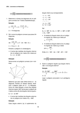 1. Determine o número de diagonais de um polí-
gono convexo de 17 lados (heptadecácogo).
Solução:
d = 119 diagonais.
2. Dê o nome do polígono convexo que possui 54
diagonais.
Solução
n = 12 ou n = –9
Portanto o polígono é o dodecágono.
• A soma das medidas dos ângulos internos
de um polígono de n lados (Si) é dada por
Si = (n – 2).180º.
Dedução
Vamos tomar um polígono convexo com n vér-
tices:
Sabemos que para cada vértice temos (n – 3)
diagonais. Fixando um desses vértices, dividi-
mos o polígono dado em (n – 2) triângulos.
Como em cada triângulo a soma dos ângulos
internos é igual a 180º, temos para o polígono de
n lados a soma (Si) dos ângulos internos igual a:
Si = (n – 2).180º
• A soma das medidas dos ângulos externos
de um polígono de n lados é Se = 360º.
Dedução
Cada ângulo externo (ei) é suplementar do
ângulo interno (ai) correspondente:
Daí:
Se = n . 180º – Si ⇒Se = n . 180º – n . 180º + 2.180º
⇒ Se = 360º
• A medida do ângulo interno de um polígo-
no regular de n lados (ai) é dada por
.
• A medida do ângulo externo de um polígo-
no regular de n lados (ae) é dada
por .
Então, A¡ = 180° – Ae = 180° – 60° = 120°.
3 Qual é o polígono regular cujo ângulo interno
vale 1,5 do ângulo externo?
Solução
Logo o polígono procurado é um pentágono
regular.
50
UEA – Licenciatura em Matemática
 