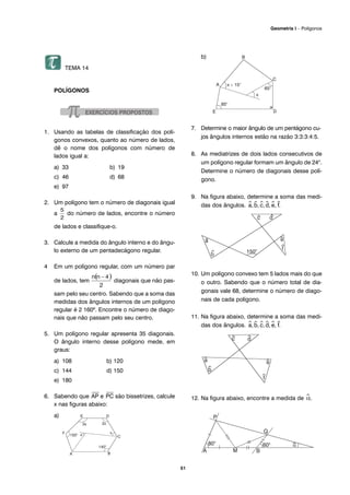 TEMA 14
POLÍGONOS
1. Usando as tabelas de classificação dos polí-
gonos convexos, quanto ao número de lados,
dê o nome dos polígonos com número de
lados igual a:
a) 33 b) 19
c) 46 d) 68
e) 97
2. Um polígono tem o número de diagonais igual
a do número de lados, encontre o número
de lados e classifique-o.
3. Calcule a medida do ângulo interno e do ângu-
lo externo de um pentadecágono regular.
4 Em um polígono regular, com um número par
de lados, tem diagonais que não pas-
sam pelo seu centro. Sabendo que a soma das
medidas dos ângulos internos de um polígono
regular é 2 160º. Encontre o número de diago-
nais que não passam pelo seu centro.
5. Um polígono regular apresenta 35 diagonais.
O ângulo interno desse polígono mede, em
graus:
a) 108 b) 120
c) 144 d) 150
e) 180
6. Sabendo que
⎯
AP e
⎯
PC são bissetrizes, calcule
x nas figuras abaixo:
a)
b)
7. Determine o maior ângulo de um pentágono cu-
jos ângulos internos estão na razão 3:3:3:4:5.
8. As mediatrizes de dois lados consecutivos de
um polígono regular formam um ângulo de 24o
.
Determine o número de diagonais desse polí-
gono.
9. Na figura abaixo, determine a soma das medi-
das dos ângulos. ^a,^b,^c,^d,^e,^f.
10. Um polígono convexo tem 5 lados mais do que
o outro. Sabendo que o número total de dia-
gonais vale 68, determine o número de diago-
nais de cada polígono.
11. Na figura abaixo, determine a soma das medi-
das dos ângulos. ^a,^b,^c,^d,^e,^f.
12. Na figura abaixo, encontre a medida de ^α.
51
Geometria I – Polígonos
 