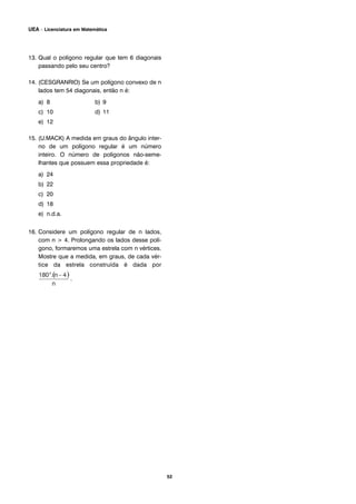 13. Qual o polígono regular que tem 6 diagonais
passando pelo seu centro?
14. (CESGRANRIO) Se um polígono convexo de n
lados tem 54 diagonais, então n é:
a) 8 b) 9
c) 10 d) 11
e) 12
15. (U.MACK) A medida em graus do ângulo inter-
no de um polígono regular é um número
inteiro. O número de polígonos não-seme-
lhantes que possuem essa propriedade é:
a) 24
b) 22
c) 20
d) 18
e) n.d.a.
16. Considere um polígono regular de n lados,
com n > 4. Prolongando os lados desse polí-
gono, formaremos uma estrela com n vértices.
Mostre que a medida, em graus, de cada vér-
tice da estrela construída é dada por
.
52
UEA – Licenciatura em Matemática
 