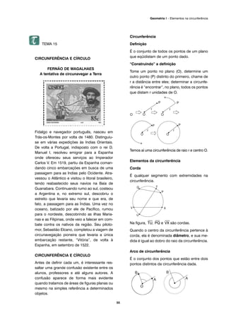 55
Geometria I – Elementos na circunferência
TEMA 15
CIRCUNFERÊNCIA E CÍRCULO
FERNÃO DE MAGALHAES
A tentativa de circunavegar a Terra
Fidalgo e navegador português, nasceu em
Trás-os-Montes por volta de 1480. Distinguiu-
se em várias expedições às Indias Orientais.
De volta a Portugal, indisposto com o rei D.
Manuel I, resolveu emigrar para a Espanha
onde ofereceu seus serviços ao Imperador
Carlos V. Em 1519, partiu da Espanha coman-
dando cinco embarcações em busca de uma
passagem para as lndias pelo Ocidente. Atra-
vessou o Atlântico e visitou o litoral brasileiro,
tendo reabastecido seus navios na Baía de
Guanabara. Continuando rumo ao sul, costeou
a Argentina e, no extremo sul, descobriu o
estreito que levaria seu nome e que era, de
fato, a passagem para as Índias. Uma vez no
oceano, batizado por ele de Pacífico, rumou
para o nordeste, descobrindo as ilhas Maria-
nas e as Filipinas, onde veio a falecer em com-
bate contra os nativos da região. Seu piloto-
mor, Sebastião Elcano, completou a viagem de
circunavegação pioneira que levaria a única
embarcação restante, “Vitória”, de volta à
Espanha, em setembro de 1522.
CIRCUNFERÊNCIA E CÍRCULO
Antes de definir cada um, é interessante res-
saltar uma grande confusão existente entre os
alunos, professores e até alguns autores. A
confusão aparece de forma mais evidente
quando tratamos de áreas de figuras planas ou
mesmo na simples referência a determinados
objetos.
Circunferência
Definição
É o conjunto de todos os pontos de um plano
que eqüidistam de um ponto dado.
“Construindo” a definição
Tome um ponto no plano (O), determine um
outro ponto (P) distinto do primeiro, chame de
r a distância entre eles; determinar a circunfe-
rência é “encontrar”, no plano, todos os pontos
que distam r unidades de O.
Temos aí uma circunferência de raio r e centro O.
Elementos da circunferência
Corda
É qualquer segmento com extremidades na
circunferência.
Na figura,
⎯
TU,
⎯
PQ e
⎯
VX são cordas.
Quando o centro da circunferência pertence à
corda, ela é denominada diâmetro, e sua me-
dida é igual ao dobro do raio da circunferência.
Arco de circunferência
É o conjunto dos pontos que estão entre dois
pontos distintos da circunferência dada.
 