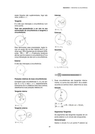 esses ângulos são suplementares, logo são
retos; então s ⊥ t.
Tangente
É a reta que intercepta a circunferência num
único ponto.
Toda reta perpendicular a um raio na sua
extremidade da circunferência é tangente à
circunferência.
Para demonstrar essa propriedade, basta to-
mar um ponto (Q) na reta, distinto de P, e ve-
rificar que
⎯
OQ é hipotenusa do triângulo OPQ,
então
⎯
OQ >
⎯
OP = r. Finalmente, podemos
afirmar que Q é exterior à circunferência e P é a
única intersecção da reta com a circunferência.
Exterior
A reta não intercepta a circunferência.
Posições relativas de duas circunferências
Considere duas circunferências δ1 e δ2 de cen-
tros O1 e O2 e raios r1 e r2 respectivamente.
Chamemos de d a distância entre seus centros;
classificamos suas posições relativas em:
Tangente interna
d = r1 – r2
Tangente externa
d = r1 + r2
Internas
d < r1 – r2
Externas
d > r1 + r2
Secantes
r1 – r2 < d < r1 + r2
1. Duas circunferências são tangentes interna-
mente, e a soma dos raios 30cm. Se a distân-
cia entre os centros é 6cm, determine os raios.
Solução
d = R – r ⇒ R – r = 6
.
Segmentos Tangentes
Os segmentos das tangentes traçadas de um
ponto exterior a um círculo são congruentes.
Demonstração
Dados o círculo δ e um ponto P exterior ao
57
Geometria I – Elementos na circunferência
 