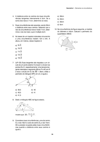 4. A distância entre os centros de duas circunfe-
rências tangentes internamente é 5cm. Se a
soma dos raios e 11cm, determine os raios.
5. Duas circunferências são secantes, sendo 20cm
a distância entre seus centros. Sabendo que o
raio da circunferência menor mede 11cm, deter-
mine o raio da maior, que é múltiplo de 6.
6 As bases de um trapézio isósceles circunscrito
a uma circunferência medem 12m e 9m. A
altura, em metros, desse trapézio é:
a)
b)
c)
d)
e)
7 (UF–CE) Duas tangentes são traçadas a um cír-
culo de um ponto exterior A e tocam o círculo nos
pontos B e C, respectivamente. Uma terceira tan-
gente intercepta o segmento AB em P e AC em R
e toca o círculo em Q. Se
⎯
AB = 20cm, então o
perímetro do triângulo APR, em cm, é igual a:
a) 39,5 b) 40
c) 40,5 d) 41
e) 41,5
8. Dado o triângulo ABC da figura abaixo,
mostre que .
9. Considere duas circunferências, uma de centro
O1 e raio 16cm e outra de centro O2 e raio 10cm.
Dê a posição ocupada pelas duas circunferên-
cias quando a distância entre seus centros é
igual a:
a) 26cm
b) 20cm
c) 30cm
d) 6cm
10. Na circunferência da figura seguinte, a medida
do diâmetro é 40cm. Calcule o perímetro do
quadrilátero ABCD.
59
Geometria I – Elementos na circunferência
 