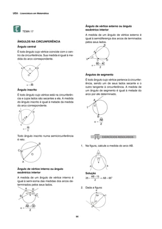 TEMA 17
ÂNGULOS NA CIRCUNFERÊNCIA
Ângulo central
É todo ângulo cujo vértice coincide com o cen-
tro da circunferência. Sua medida é igual à me-
dida do arco correspondente.
Ângulo inscrito
É todo ângulo cujo vértice está na circunferên-
cia e cujos lados são secantes a ela. A medida
do ângulo inscrito é igual à metade da medida
do arco correspondente.
Todo ângulo inscrito numa semicircunferência
é reto.
Ângulo de vértice interno ou ângulo
excêntrico interior
A medida de um ângulo de vértice interno é
igual à semi-soma das medidas dos arcos de-
terminados pelos seus lados.
Ângulo de vértice externo ou ângulo
excêntrico interior
A medida de um ângulo de vértice externo é
igual à semidiferença dos arcos de terminados
pelos seus lados.
Ângulos de segmento
É todo ângulo cujo vértice pertence à circunfer-
ência, sendo um de seus lados secante e o
outro tangente à circunferência. A medida de
um ângulo de segmento é igual à metade do
arco por ele determinado.
1. Na figura, calcule a medida do arco AB.
Solução
2. Dada a figura:
60
UEA – Licenciatura em Matemática
 