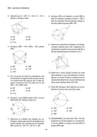 3. Sabendo que ^a = 90º, ^b = 40º e ^c = 15º, o
ângulo α da figura mede:
a) 20º b) 22º
c) 25º d) 50º
e) n.r.a.
4. Na figura, B^AC = 46º e B^CA = 28º; calcule
A^BC.
a) 96º b) 106º
c) 112º d) 115º
e) 118º
5. Em um círculo de centro O, prolonga-se uma
corda AB de um segmento BC igual ao raio de
um comprimento BC igual ao raio. A reta CO
corta o círculo em D e E (D entre O e C). Se
A^CE = 20º, A^OE mede:
a) 60º b) 80º
c) 40º d) 45º
e) n.r.a.
6. Na figura, o arco CMD é igual a 100º, e o arco
ANB mede 30º. Calcule o valor de x.
7. Determine as medidas dos ângulos de um
triângulo, obtido pelos pontos de tangência do
circulo inscrito com os lados de um triângulo
ABC, sendo ^A = 60º, ^B = 40º e ^C = 80º.
8. Na figura,
⎯
AB é um diâmetro, a corda
⎯
AM é o
lado do triângulo eqüilátero inscrito, e
⎯
BN, o
lado do quadrado inscrito. Calcule o ângulo α,
formado pelas tangentes
⎯
PM e
⎯
PN.
9. Determine a razão entre os ângulos α e β da figu-
ra abaixo, sabendo que a reta r tangencia a cir-
cunferência no ponto A e que os arcos AB, BC, e
AC são proporcionais aos números 2, 9 e 7.
10. Determine o menor ângulo formado por duas
retas secantes a uma circunferência, conduzi-
das por um ponto P externo, sabendo que es-
sas secantes determinam na circunferência dois
arcos cujas medidas valem 30º e 90º.
11. (PUC–SP) Na figura, AB é diâmetro da circun-
ferência. O menor dos arcos (AC) mede:
a) 100º b) 120º
c) 140º d) 150º
e) 160º
12. (CESGRANRIO) As semi-retas PM e PN são
tangentes ao círculo da figura, e o comprimen-
to do arco MGN é 4 vezes o do arco MFN. O
ângulo M^PN vale:
62
UEA – Licenciatura em Matemática
 