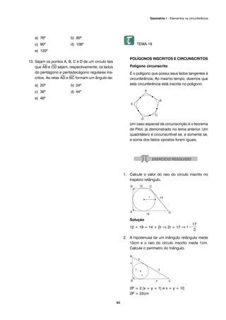 a) 76º b) 80º
c) 90º d) 108º
e) 120º
13. Sejam os pontos A, B, C e D de um círculo tais
que
⎯
AB e
⎯
CD sejam, respectivamente, os lados
do pentágono e pentadecágono regulares ins-
critos. As retas
⎯
AD e
⎯
BC formam um ângulo de:
a) 20º b) 24º
c) 36º d) 44º
e) 46º
TEMA 19
POLÍGONOS INSCRITOS E CIRCUNSCRITOS
Polígono circunscrito
É o polígono que possui seus lados tangentes à
circunferência. Ao mesmo tempo, dizemos que
esta circunferência está inscrita no polígono.
Um caso especial da circunscrição é o teorema
de Pitot, já demonstrado no tema anterior. Um
quadrilátero é circunscritível se, e somente se,
a soma dos lados opostos forem iguais.
1. Calcule o valor do raio do círculo inscrito no
trapézio retângulo.
Solução
12 + 19 = 14 + 2r ⇒ 2r = 17 ⇒
2. A hipotenusa de um triângulo retângulo mede
10cm e o raio do círculo inscrito mede 1cm.
Calcule o perímetro do triângulo.
Solução
2P = 2.(x + y + 1) e x + y = 10
2P = 22cm
63
Geometria I – Elementos na circunferência
 