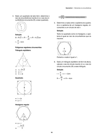 4. Dado um quadrado de lado 8cm, determine o
raio da circunferência inscrita (r) e o raio da cir-
cunferência circunscrita (R) a esse quadrado.
Solução
cm
Polígonos regulares circunscritos
Triângulo eqüilátero
• l =
• a = r
• h = 3r
Quadrado
• l = 2r
• a = r
Hexágono regular
• a = r
•
5. Determine a razão entre o apótema do quadra-
do e o apótema de um hexágono regular, cir-
cunscritos a um círculo de raio r.
Solução
Tanto no quadrado como no hexágono, o apó-
tema é igual ao raio da circunferência que os
inscreve.
Portanto a razão é igual a 1.
6. Dado um triângulo eqüilátero de 6cm de altura,
calcule o raio do círculo inscrito (r) e o raio do
círculo circunscrito (R) a esse triângulo.
Solução
r = ⇒ r = 2cm
R = ⇒ R = 4cm
65
Geometria I – Elementos na circunferência
 